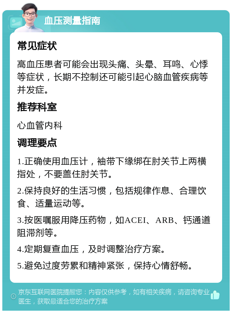 血压测量指南 常见症状 高血压患者可能会出现头痛、头晕、耳鸣、心悸等症状，长期不控制还可能引起心脑血管疾病等并发症。 推荐科室 心血管内科 调理要点 1.正确使用血压计，袖带下缘绑在肘关节上两横指处，不要盖住肘关节。 2.保持良好的生活习惯，包括规律作息、合理饮食、适量运动等。 3.按医嘱服用降压药物，如ACEI、ARB、钙通道阻滞剂等。 4.定期复查血压，及时调整治疗方案。 5.避免过度劳累和精神紧张，保持心情舒畅。