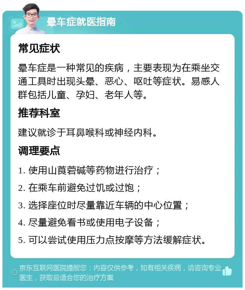 晕车症就医指南 常见症状 晕车症是一种常见的疾病，主要表现为在乘坐交通工具时出现头晕、恶心、呕吐等症状。易感人群包括儿童、孕妇、老年人等。 推荐科室 建议就诊于耳鼻喉科或神经内科。 调理要点 1. 使用山莨菪碱等药物进行治疗； 2. 在乘车前避免过饥或过饱； 3. 选择座位时尽量靠近车辆的中心位置； 4. 尽量避免看书或使用电子设备； 5. 可以尝试使用压力点按摩等方法缓解症状。