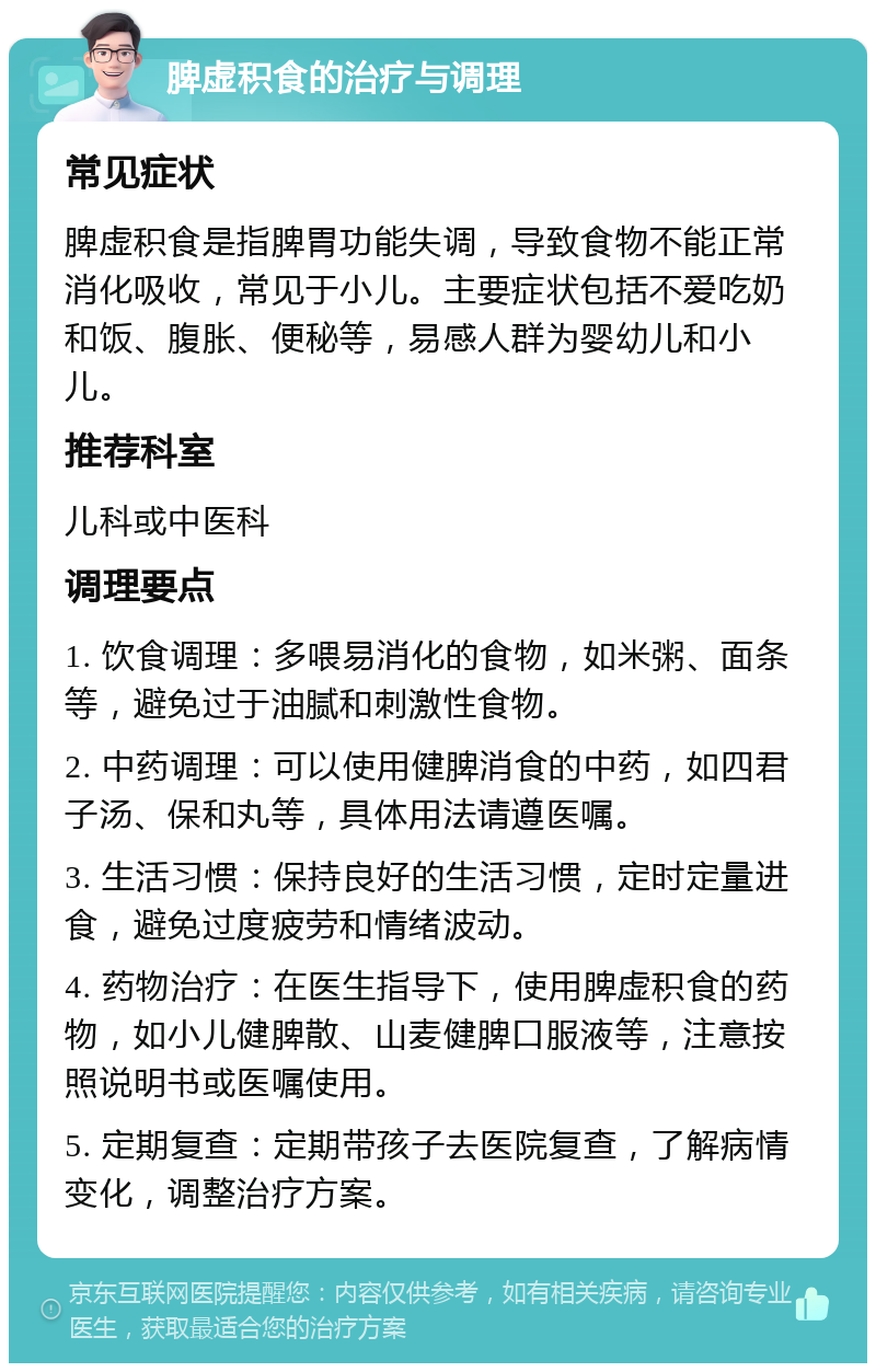 脾虚积食的治疗与调理 常见症状 脾虚积食是指脾胃功能失调，导致食物不能正常消化吸收，常见于小儿。主要症状包括不爱吃奶和饭、腹胀、便秘等，易感人群为婴幼儿和小儿。 推荐科室 儿科或中医科 调理要点 1. 饮食调理：多喂易消化的食物，如米粥、面条等，避免过于油腻和刺激性食物。 2. 中药调理：可以使用健脾消食的中药，如四君子汤、保和丸等，具体用法请遵医嘱。 3. 生活习惯：保持良好的生活习惯，定时定量进食，避免过度疲劳和情绪波动。 4. 药物治疗：在医生指导下，使用脾虚积食的药物，如小儿健脾散、山麦健脾口服液等，注意按照说明书或医嘱使用。 5. 定期复查：定期带孩子去医院复查，了解病情变化，调整治疗方案。