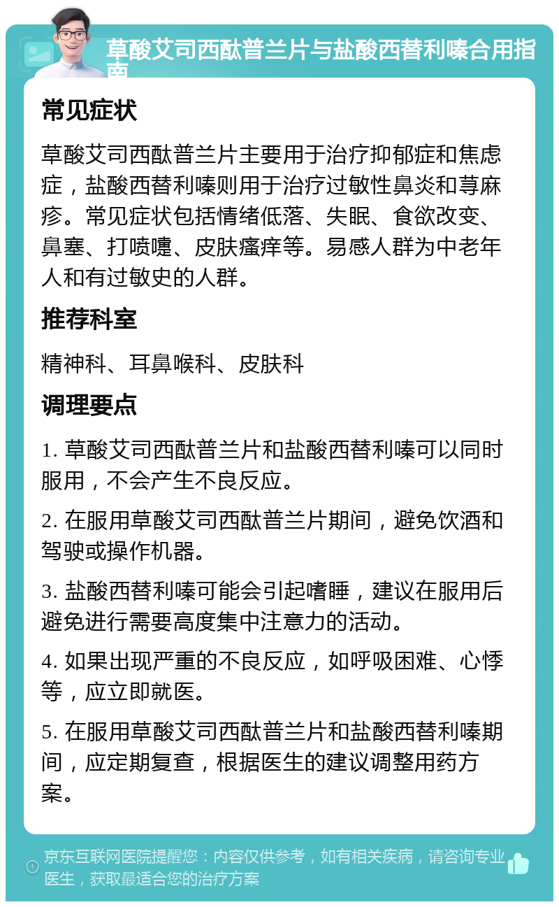 草酸艾司西酞普兰片与盐酸西替利嗪合用指南 常见症状 草酸艾司西酞普兰片主要用于治疗抑郁症和焦虑症，盐酸西替利嗪则用于治疗过敏性鼻炎和荨麻疹。常见症状包括情绪低落、失眠、食欲改变、鼻塞、打喷嚏、皮肤瘙痒等。易感人群为中老年人和有过敏史的人群。 推荐科室 精神科、耳鼻喉科、皮肤科 调理要点 1. 草酸艾司西酞普兰片和盐酸西替利嗪可以同时服用，不会产生不良反应。 2. 在服用草酸艾司西酞普兰片期间，避免饮酒和驾驶或操作机器。 3. 盐酸西替利嗪可能会引起嗜睡，建议在服用后避免进行需要高度集中注意力的活动。 4. 如果出现严重的不良反应，如呼吸困难、心悸等，应立即就医。 5. 在服用草酸艾司西酞普兰片和盐酸西替利嗪期间，应定期复查，根据医生的建议调整用药方案。