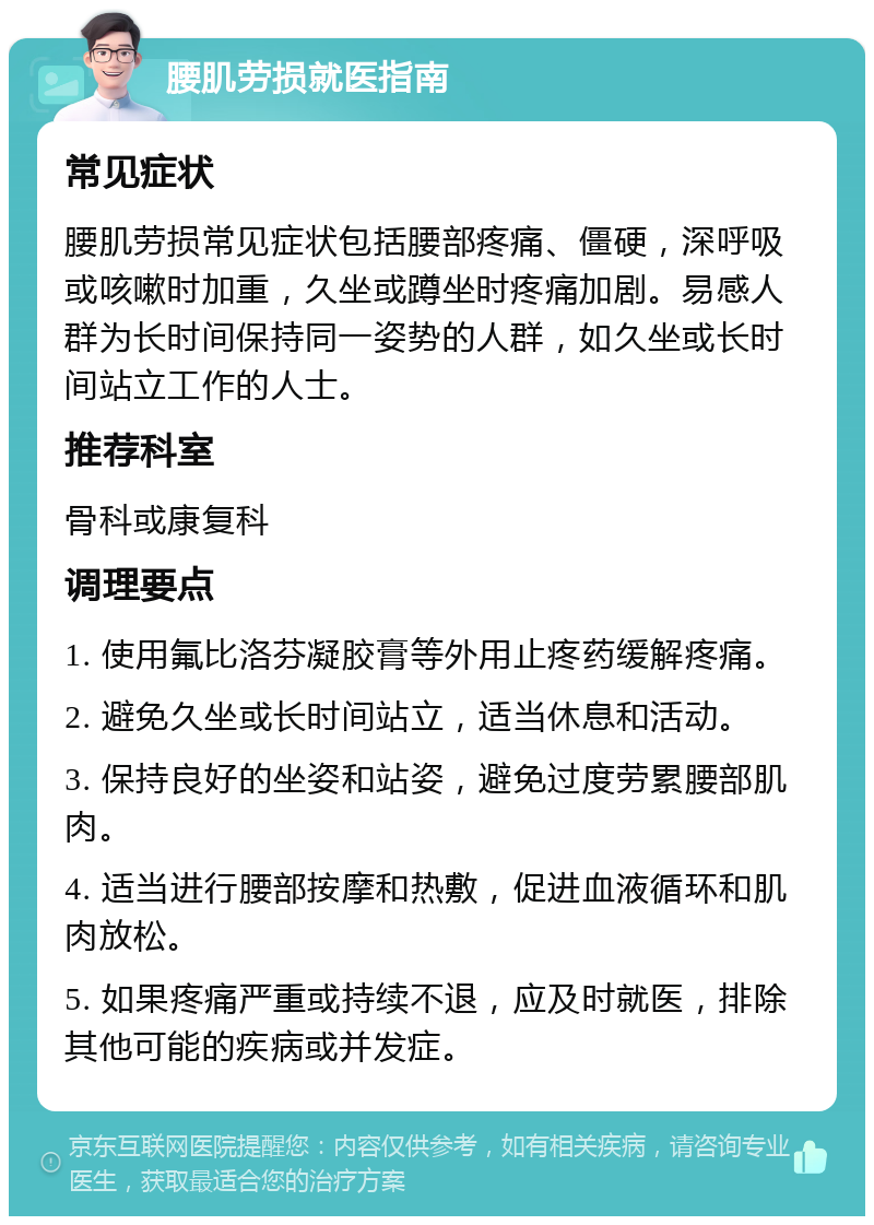 腰肌劳损就医指南 常见症状 腰肌劳损常见症状包括腰部疼痛、僵硬，深呼吸或咳嗽时加重，久坐或蹲坐时疼痛加剧。易感人群为长时间保持同一姿势的人群，如久坐或长时间站立工作的人士。 推荐科室 骨科或康复科 调理要点 1. 使用氟比洛芬凝胶膏等外用止疼药缓解疼痛。 2. 避免久坐或长时间站立，适当休息和活动。 3. 保持良好的坐姿和站姿，避免过度劳累腰部肌肉。 4. 适当进行腰部按摩和热敷，促进血液循环和肌肉放松。 5. 如果疼痛严重或持续不退，应及时就医，排除其他可能的疾病或并发症。