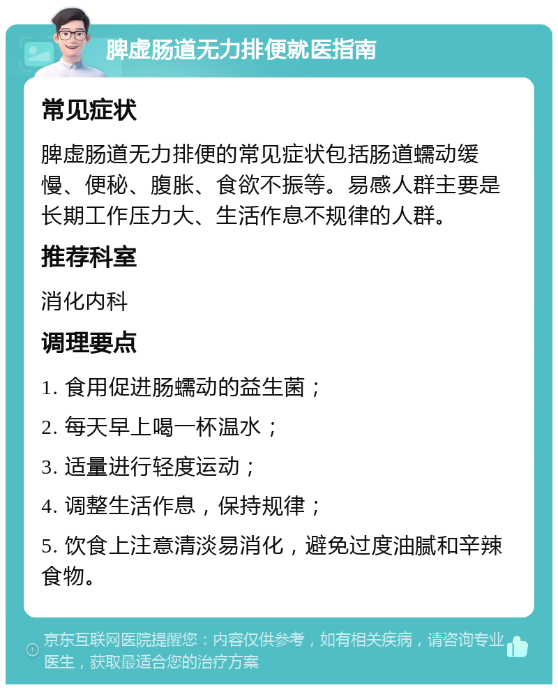 脾虚肠道无力排便就医指南 常见症状 脾虚肠道无力排便的常见症状包括肠道蠕动缓慢、便秘、腹胀、食欲不振等。易感人群主要是长期工作压力大、生活作息不规律的人群。 推荐科室 消化内科 调理要点 1. 食用促进肠蠕动的益生菌； 2. 每天早上喝一杯温水； 3. 适量进行轻度运动； 4. 调整生活作息，保持规律； 5. 饮食上注意清淡易消化，避免过度油腻和辛辣食物。