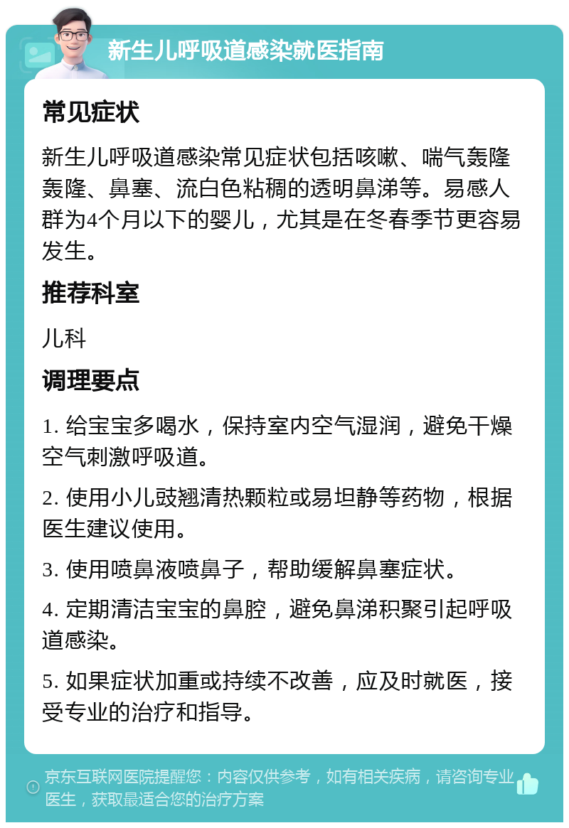 新生儿呼吸道感染就医指南 常见症状 新生儿呼吸道感染常见症状包括咳嗽、喘气轰隆轰隆、鼻塞、流白色粘稠的透明鼻涕等。易感人群为4个月以下的婴儿，尤其是在冬春季节更容易发生。 推荐科室 儿科 调理要点 1. 给宝宝多喝水，保持室内空气湿润，避免干燥空气刺激呼吸道。 2. 使用小儿豉翘清热颗粒或易坦静等药物，根据医生建议使用。 3. 使用喷鼻液喷鼻子，帮助缓解鼻塞症状。 4. 定期清洁宝宝的鼻腔，避免鼻涕积聚引起呼吸道感染。 5. 如果症状加重或持续不改善，应及时就医，接受专业的治疗和指导。