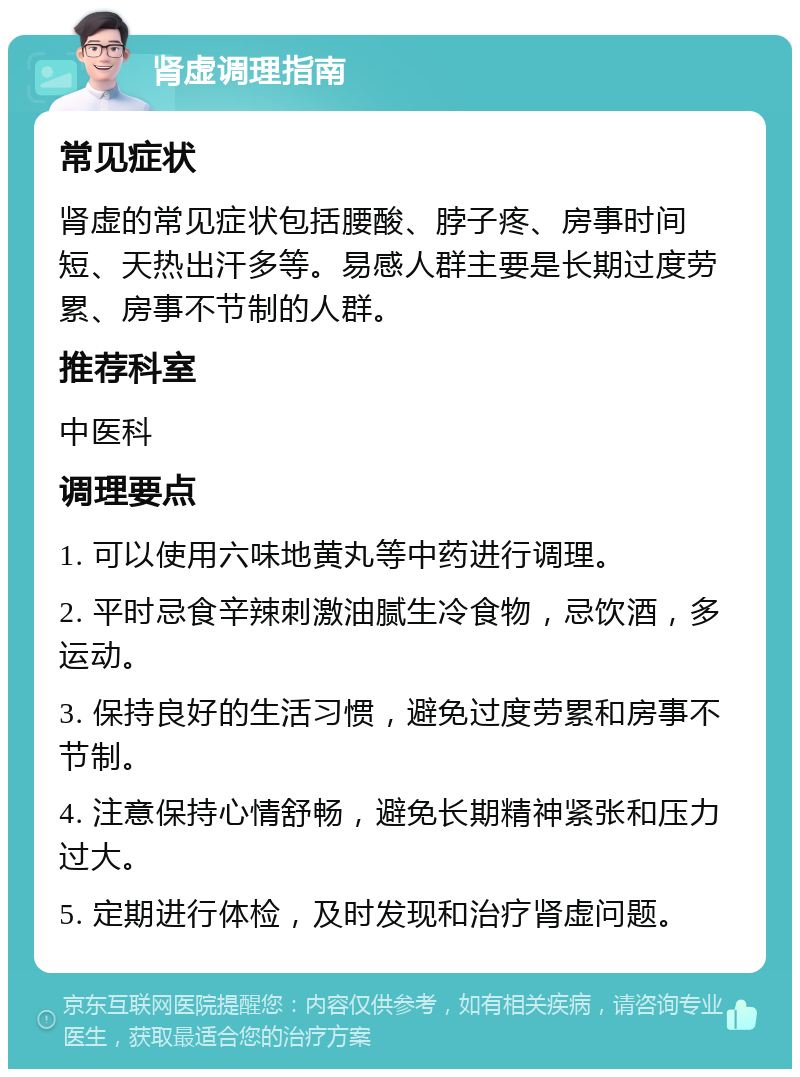 肾虚调理指南 常见症状 肾虚的常见症状包括腰酸、脖子疼、房事时间短、天热出汗多等。易感人群主要是长期过度劳累、房事不节制的人群。 推荐科室 中医科 调理要点 1. 可以使用六味地黄丸等中药进行调理。 2. 平时忌食辛辣刺激油腻生冷食物，忌饮酒，多运动。 3. 保持良好的生活习惯，避免过度劳累和房事不节制。 4. 注意保持心情舒畅，避免长期精神紧张和压力过大。 5. 定期进行体检，及时发现和治疗肾虚问题。