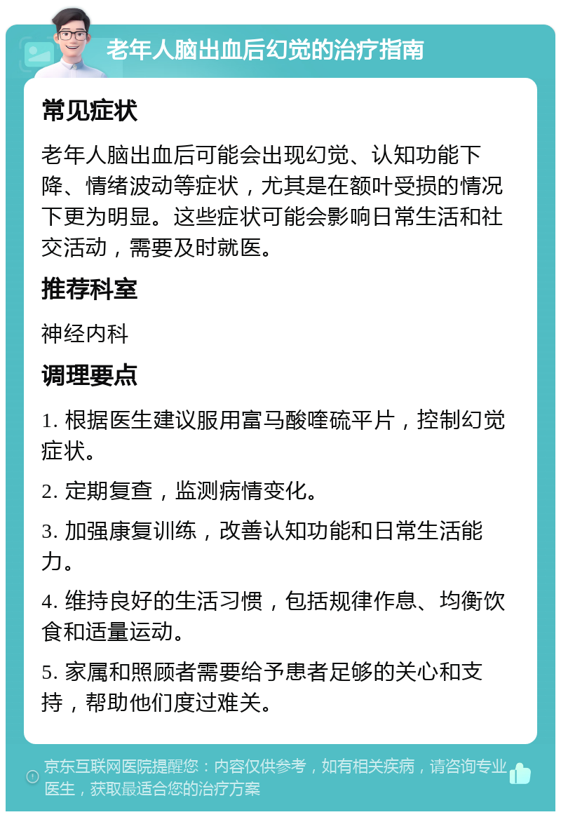 老年人脑出血后幻觉的治疗指南 常见症状 老年人脑出血后可能会出现幻觉、认知功能下降、情绪波动等症状，尤其是在额叶受损的情况下更为明显。这些症状可能会影响日常生活和社交活动，需要及时就医。 推荐科室 神经内科 调理要点 1. 根据医生建议服用富马酸喹硫平片，控制幻觉症状。 2. 定期复查，监测病情变化。 3. 加强康复训练，改善认知功能和日常生活能力。 4. 维持良好的生活习惯，包括规律作息、均衡饮食和适量运动。 5. 家属和照顾者需要给予患者足够的关心和支持，帮助他们度过难关。