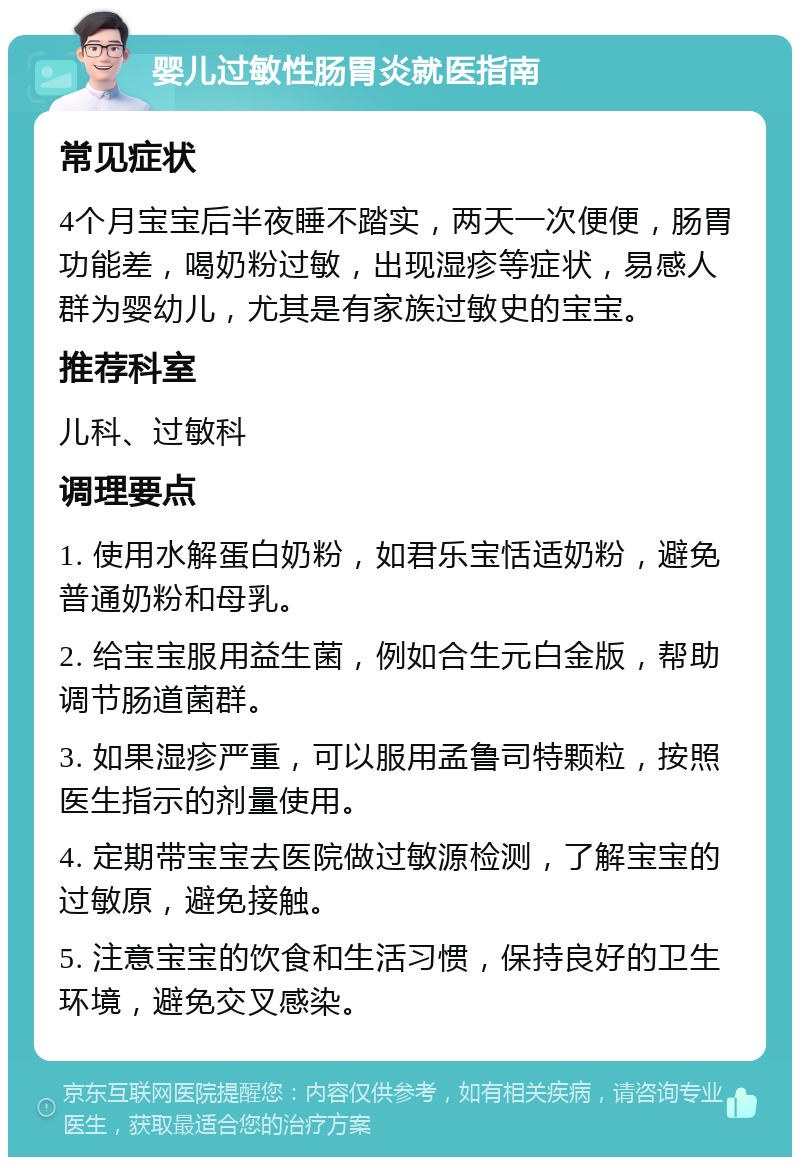 婴儿过敏性肠胃炎就医指南 常见症状 4个月宝宝后半夜睡不踏实，两天一次便便，肠胃功能差，喝奶粉过敏，出现湿疹等症状，易感人群为婴幼儿，尤其是有家族过敏史的宝宝。 推荐科室 儿科、过敏科 调理要点 1. 使用水解蛋白奶粉，如君乐宝恬适奶粉，避免普通奶粉和母乳。 2. 给宝宝服用益生菌，例如合生元白金版，帮助调节肠道菌群。 3. 如果湿疹严重，可以服用孟鲁司特颗粒，按照医生指示的剂量使用。 4. 定期带宝宝去医院做过敏源检测，了解宝宝的过敏原，避免接触。 5. 注意宝宝的饮食和生活习惯，保持良好的卫生环境，避免交叉感染。