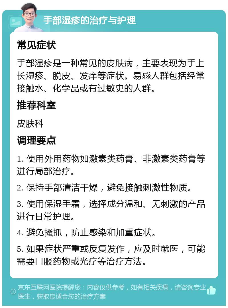 手部湿疹的治疗与护理 常见症状 手部湿疹是一种常见的皮肤病，主要表现为手上长湿疹、脱皮、发痒等症状。易感人群包括经常接触水、化学品或有过敏史的人群。 推荐科室 皮肤科 调理要点 1. 使用外用药物如激素类药膏、非激素类药膏等进行局部治疗。 2. 保持手部清洁干燥，避免接触刺激性物质。 3. 使用保湿手霜，选择成分温和、无刺激的产品进行日常护理。 4. 避免搔抓，防止感染和加重症状。 5. 如果症状严重或反复发作，应及时就医，可能需要口服药物或光疗等治疗方法。