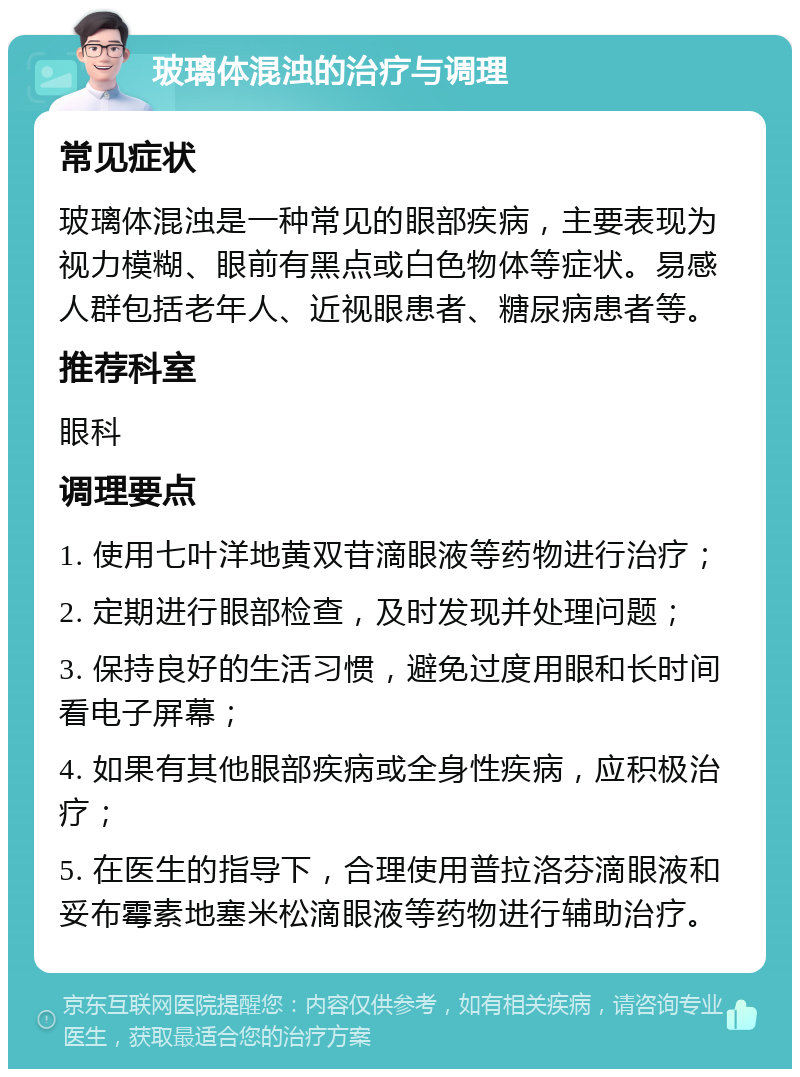 玻璃体混浊的治疗与调理 常见症状 玻璃体混浊是一种常见的眼部疾病，主要表现为视力模糊、眼前有黑点或白色物体等症状。易感人群包括老年人、近视眼患者、糖尿病患者等。 推荐科室 眼科 调理要点 1. 使用七叶洋地黄双苷滴眼液等药物进行治疗； 2. 定期进行眼部检查，及时发现并处理问题； 3. 保持良好的生活习惯，避免过度用眼和长时间看电子屏幕； 4. 如果有其他眼部疾病或全身性疾病，应积极治疗； 5. 在医生的指导下，合理使用普拉洛芬滴眼液和妥布霉素地塞米松滴眼液等药物进行辅助治疗。