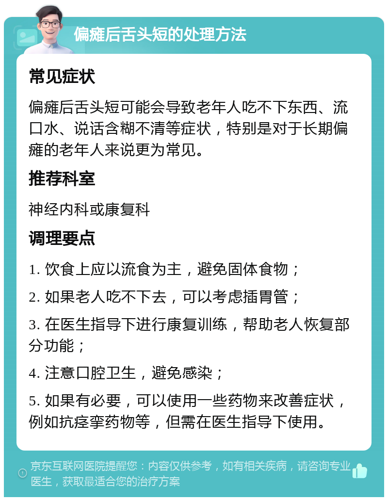 偏瘫后舌头短的处理方法 常见症状 偏瘫后舌头短可能会导致老年人吃不下东西、流口水、说话含糊不清等症状，特别是对于长期偏瘫的老年人来说更为常见。 推荐科室 神经内科或康复科 调理要点 1. 饮食上应以流食为主，避免固体食物； 2. 如果老人吃不下去，可以考虑插胃管； 3. 在医生指导下进行康复训练，帮助老人恢复部分功能； 4. 注意口腔卫生，避免感染； 5. 如果有必要，可以使用一些药物来改善症状，例如抗痉挛药物等，但需在医生指导下使用。