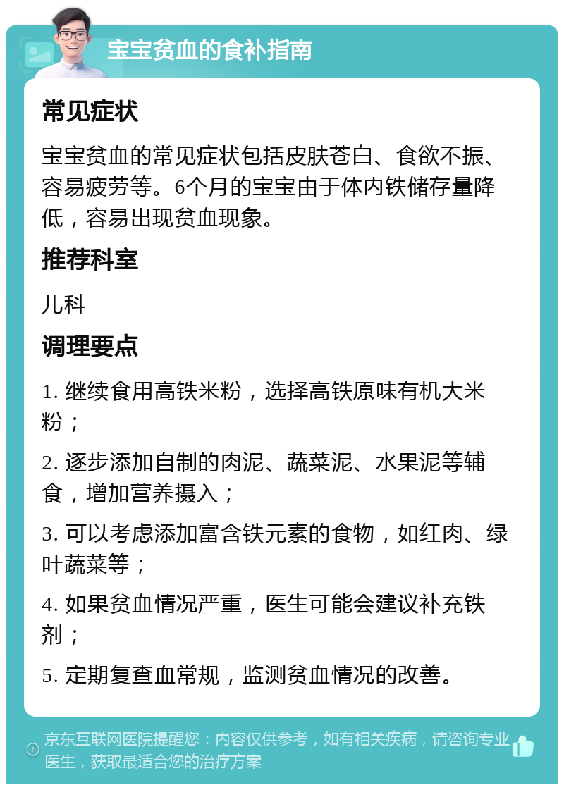 宝宝贫血的食补指南 常见症状 宝宝贫血的常见症状包括皮肤苍白、食欲不振、容易疲劳等。6个月的宝宝由于体内铁储存量降低，容易出现贫血现象。 推荐科室 儿科 调理要点 1. 继续食用高铁米粉，选择高铁原味有机大米粉； 2. 逐步添加自制的肉泥、蔬菜泥、水果泥等辅食，增加营养摄入； 3. 可以考虑添加富含铁元素的食物，如红肉、绿叶蔬菜等； 4. 如果贫血情况严重，医生可能会建议补充铁剂； 5. 定期复查血常规，监测贫血情况的改善。