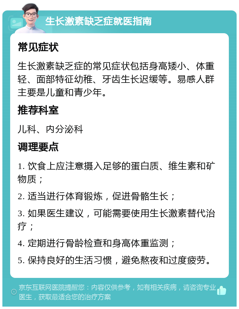 生长激素缺乏症就医指南 常见症状 生长激素缺乏症的常见症状包括身高矮小、体重轻、面部特征幼稚、牙齿生长迟缓等。易感人群主要是儿童和青少年。 推荐科室 儿科、内分泌科 调理要点 1. 饮食上应注意摄入足够的蛋白质、维生素和矿物质； 2. 适当进行体育锻炼，促进骨骼生长； 3. 如果医生建议，可能需要使用生长激素替代治疗； 4. 定期进行骨龄检查和身高体重监测； 5. 保持良好的生活习惯，避免熬夜和过度疲劳。