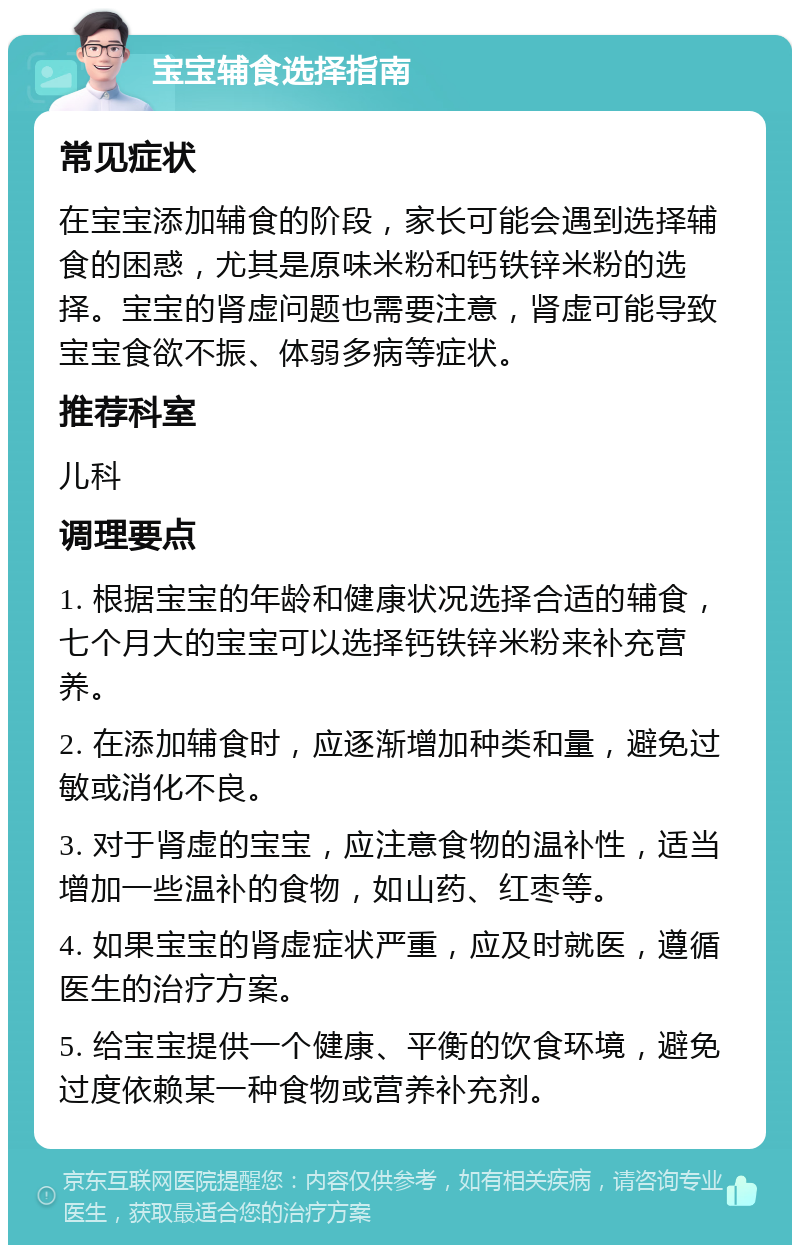 宝宝辅食选择指南 常见症状 在宝宝添加辅食的阶段，家长可能会遇到选择辅食的困惑，尤其是原味米粉和钙铁锌米粉的选择。宝宝的肾虚问题也需要注意，肾虚可能导致宝宝食欲不振、体弱多病等症状。 推荐科室 儿科 调理要点 1. 根据宝宝的年龄和健康状况选择合适的辅食，七个月大的宝宝可以选择钙铁锌米粉来补充营养。 2. 在添加辅食时，应逐渐增加种类和量，避免过敏或消化不良。 3. 对于肾虚的宝宝，应注意食物的温补性，适当增加一些温补的食物，如山药、红枣等。 4. 如果宝宝的肾虚症状严重，应及时就医，遵循医生的治疗方案。 5. 给宝宝提供一个健康、平衡的饮食环境，避免过度依赖某一种食物或营养补充剂。