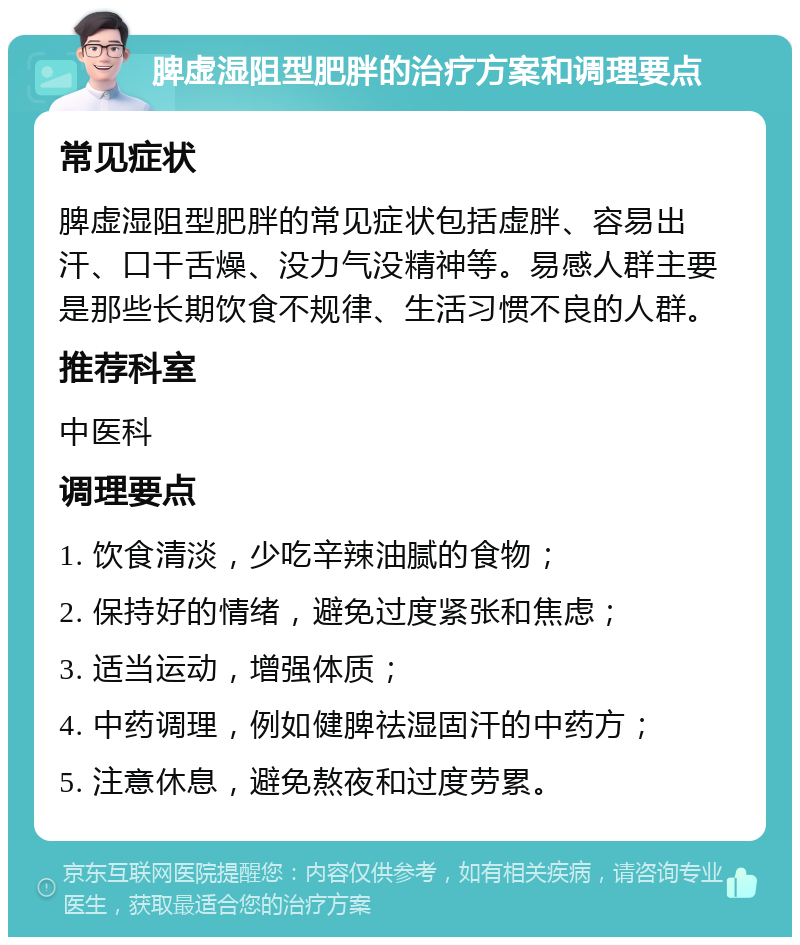 脾虚湿阻型肥胖的治疗方案和调理要点 常见症状 脾虚湿阻型肥胖的常见症状包括虚胖、容易出汗、口干舌燥、没力气没精神等。易感人群主要是那些长期饮食不规律、生活习惯不良的人群。 推荐科室 中医科 调理要点 1. 饮食清淡，少吃辛辣油腻的食物； 2. 保持好的情绪，避免过度紧张和焦虑； 3. 适当运动，增强体质； 4. 中药调理，例如健脾祛湿固汗的中药方； 5. 注意休息，避免熬夜和过度劳累。