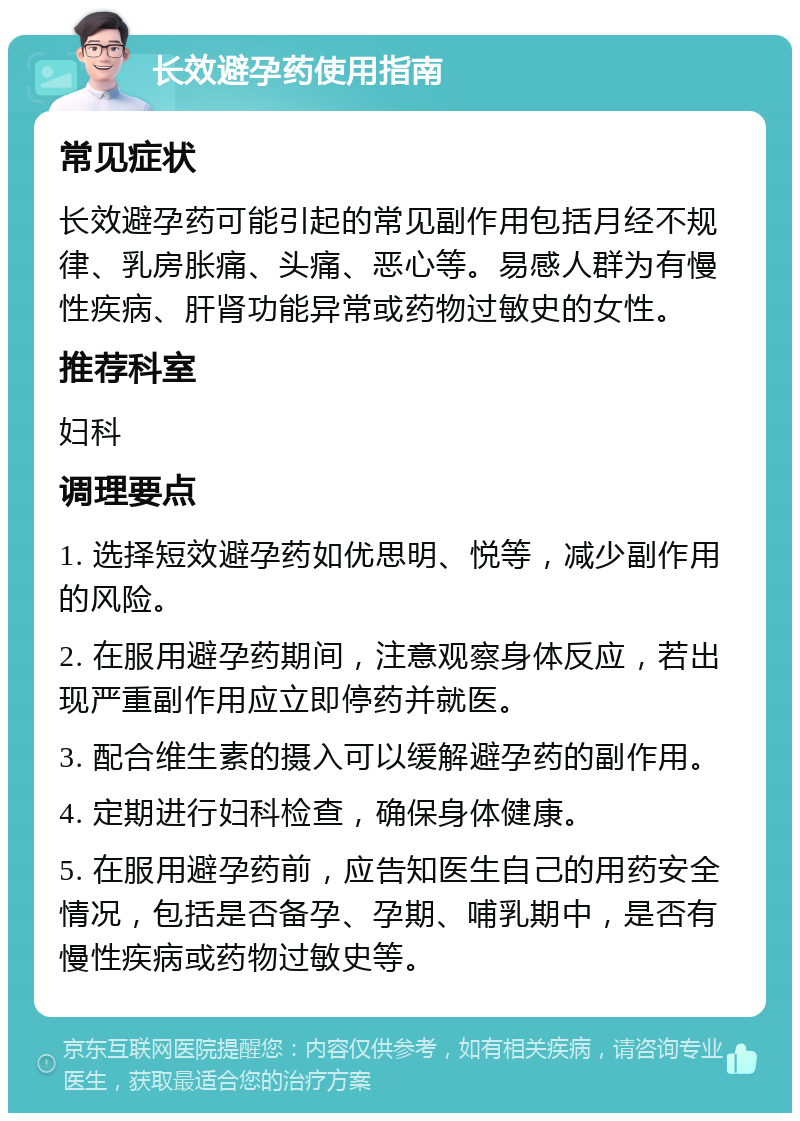 长效避孕药使用指南 常见症状 长效避孕药可能引起的常见副作用包括月经不规律、乳房胀痛、头痛、恶心等。易感人群为有慢性疾病、肝肾功能异常或药物过敏史的女性。 推荐科室 妇科 调理要点 1. 选择短效避孕药如优思明、悦等，减少副作用的风险。 2. 在服用避孕药期间，注意观察身体反应，若出现严重副作用应立即停药并就医。 3. 配合维生素的摄入可以缓解避孕药的副作用。 4. 定期进行妇科检查，确保身体健康。 5. 在服用避孕药前，应告知医生自己的用药安全情况，包括是否备孕、孕期、哺乳期中，是否有慢性疾病或药物过敏史等。