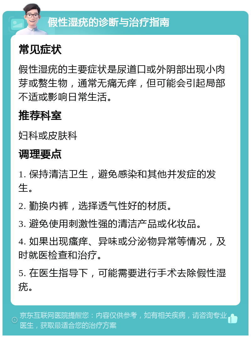 假性湿疣的诊断与治疗指南 常见症状 假性湿疣的主要症状是尿道口或外阴部出现小肉芽或赘生物，通常无痛无痒，但可能会引起局部不适或影响日常生活。 推荐科室 妇科或皮肤科 调理要点 1. 保持清洁卫生，避免感染和其他并发症的发生。 2. 勤换内裤，选择透气性好的材质。 3. 避免使用刺激性强的清洁产品或化妆品。 4. 如果出现瘙痒、异味或分泌物异常等情况，及时就医检查和治疗。 5. 在医生指导下，可能需要进行手术去除假性湿疣。