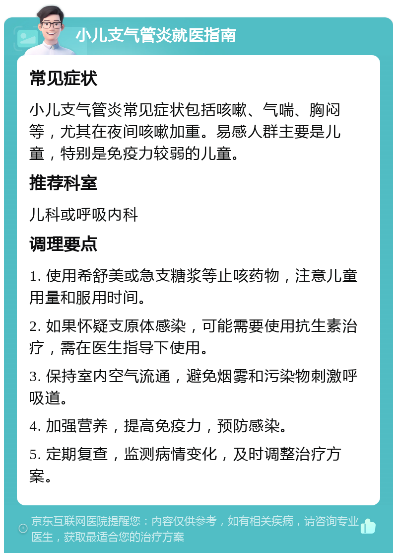 小儿支气管炎就医指南 常见症状 小儿支气管炎常见症状包括咳嗽、气喘、胸闷等，尤其在夜间咳嗽加重。易感人群主要是儿童，特别是免疫力较弱的儿童。 推荐科室 儿科或呼吸内科 调理要点 1. 使用希舒美或急支糖浆等止咳药物，注意儿童用量和服用时间。 2. 如果怀疑支原体感染，可能需要使用抗生素治疗，需在医生指导下使用。 3. 保持室内空气流通，避免烟雾和污染物刺激呼吸道。 4. 加强营养，提高免疫力，预防感染。 5. 定期复查，监测病情变化，及时调整治疗方案。