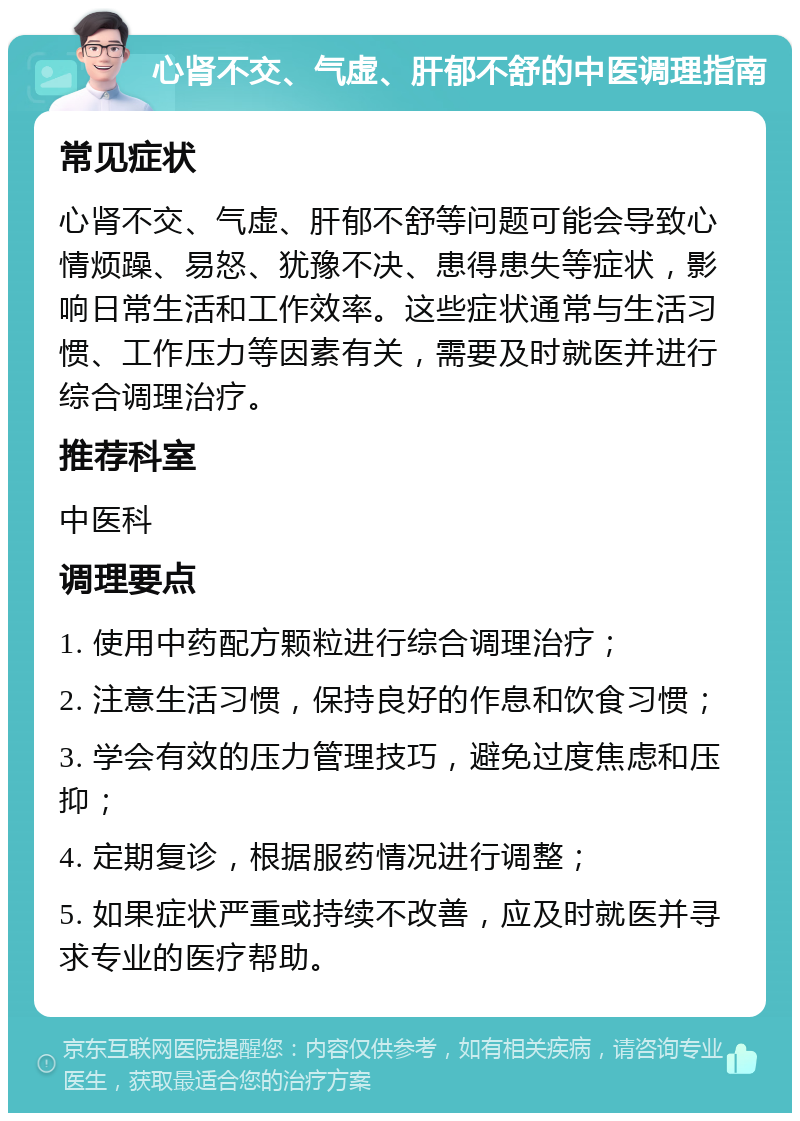 心肾不交、气虚、肝郁不舒的中医调理指南 常见症状 心肾不交、气虚、肝郁不舒等问题可能会导致心情烦躁、易怒、犹豫不决、患得患失等症状，影响日常生活和工作效率。这些症状通常与生活习惯、工作压力等因素有关，需要及时就医并进行综合调理治疗。 推荐科室 中医科 调理要点 1. 使用中药配方颗粒进行综合调理治疗； 2. 注意生活习惯，保持良好的作息和饮食习惯； 3. 学会有效的压力管理技巧，避免过度焦虑和压抑； 4. 定期复诊，根据服药情况进行调整； 5. 如果症状严重或持续不改善，应及时就医并寻求专业的医疗帮助。