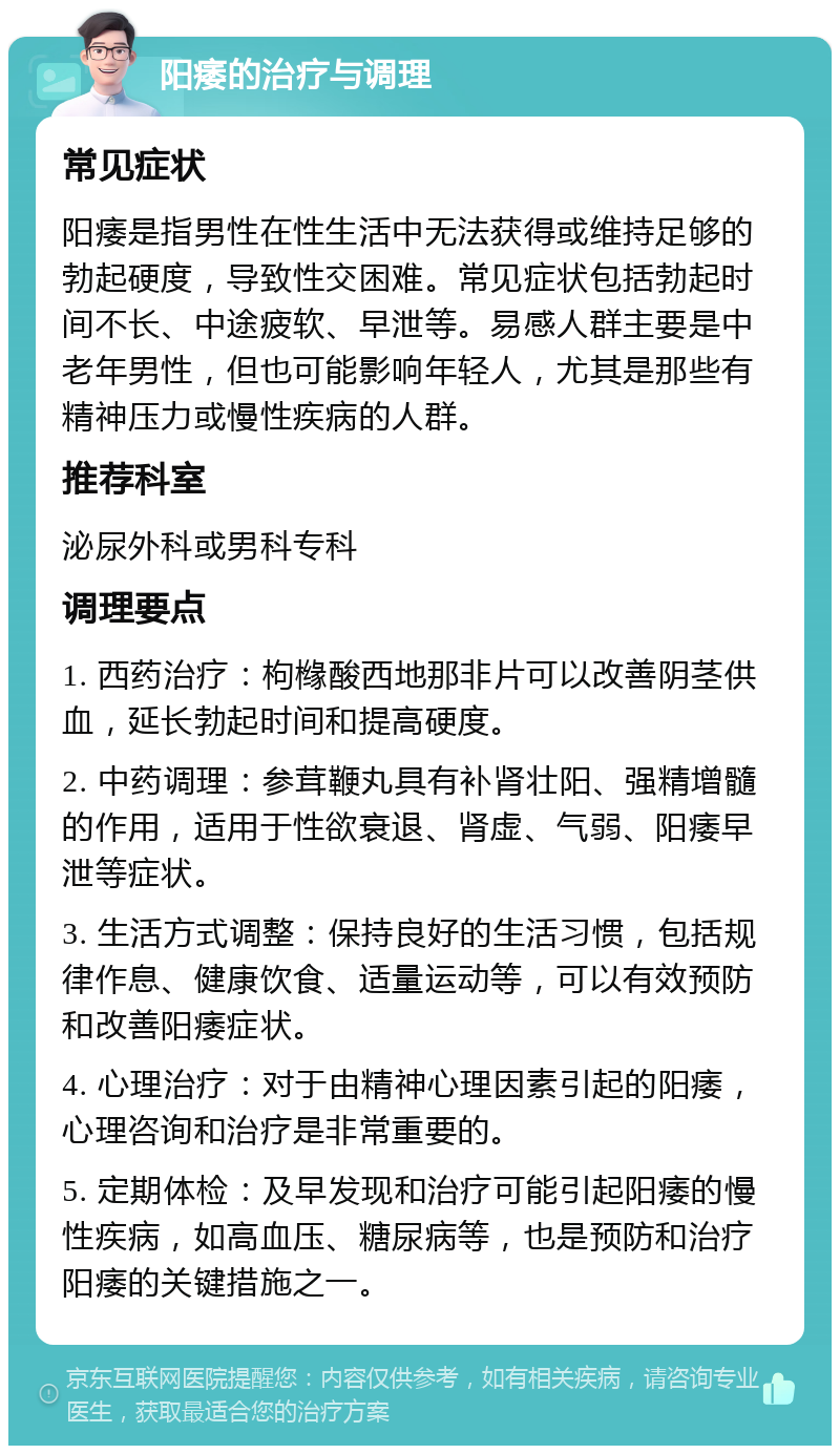 阳痿的治疗与调理 常见症状 阳痿是指男性在性生活中无法获得或维持足够的勃起硬度，导致性交困难。常见症状包括勃起时间不长、中途疲软、早泄等。易感人群主要是中老年男性，但也可能影响年轻人，尤其是那些有精神压力或慢性疾病的人群。 推荐科室 泌尿外科或男科专科 调理要点 1. 西药治疗：枸橼酸西地那非片可以改善阴茎供血，延长勃起时间和提高硬度。 2. 中药调理：参茸鞭丸具有补肾壮阳、强精增髓的作用，适用于性欲衰退、肾虚、气弱、阳痿早泄等症状。 3. 生活方式调整：保持良好的生活习惯，包括规律作息、健康饮食、适量运动等，可以有效预防和改善阳痿症状。 4. 心理治疗：对于由精神心理因素引起的阳痿，心理咨询和治疗是非常重要的。 5. 定期体检：及早发现和治疗可能引起阳痿的慢性疾病，如高血压、糖尿病等，也是预防和治疗阳痿的关键措施之一。