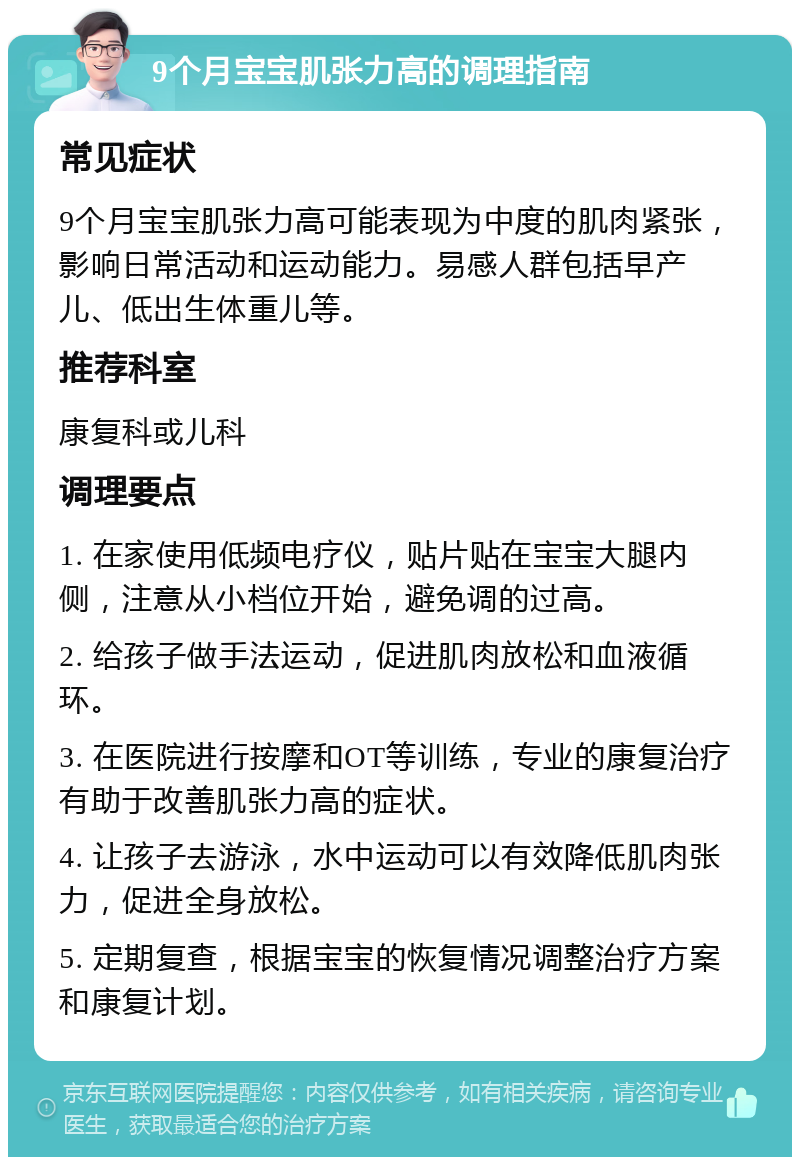 9个月宝宝肌张力高的调理指南 常见症状 9个月宝宝肌张力高可能表现为中度的肌肉紧张，影响日常活动和运动能力。易感人群包括早产儿、低出生体重儿等。 推荐科室 康复科或儿科 调理要点 1. 在家使用低频电疗仪，贴片贴在宝宝大腿内侧，注意从小档位开始，避免调的过高。 2. 给孩子做手法运动，促进肌肉放松和血液循环。 3. 在医院进行按摩和OT等训练，专业的康复治疗有助于改善肌张力高的症状。 4. 让孩子去游泳，水中运动可以有效降低肌肉张力，促进全身放松。 5. 定期复查，根据宝宝的恢复情况调整治疗方案和康复计划。