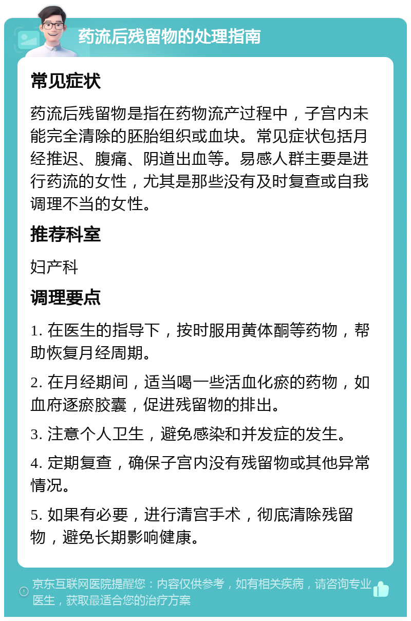 药流后残留物的处理指南 常见症状 药流后残留物是指在药物流产过程中，子宫内未能完全清除的胚胎组织或血块。常见症状包括月经推迟、腹痛、阴道出血等。易感人群主要是进行药流的女性，尤其是那些没有及时复查或自我调理不当的女性。 推荐科室 妇产科 调理要点 1. 在医生的指导下，按时服用黄体酮等药物，帮助恢复月经周期。 2. 在月经期间，适当喝一些活血化瘀的药物，如血府逐瘀胶囊，促进残留物的排出。 3. 注意个人卫生，避免感染和并发症的发生。 4. 定期复查，确保子宫内没有残留物或其他异常情况。 5. 如果有必要，进行清宫手术，彻底清除残留物，避免长期影响健康。