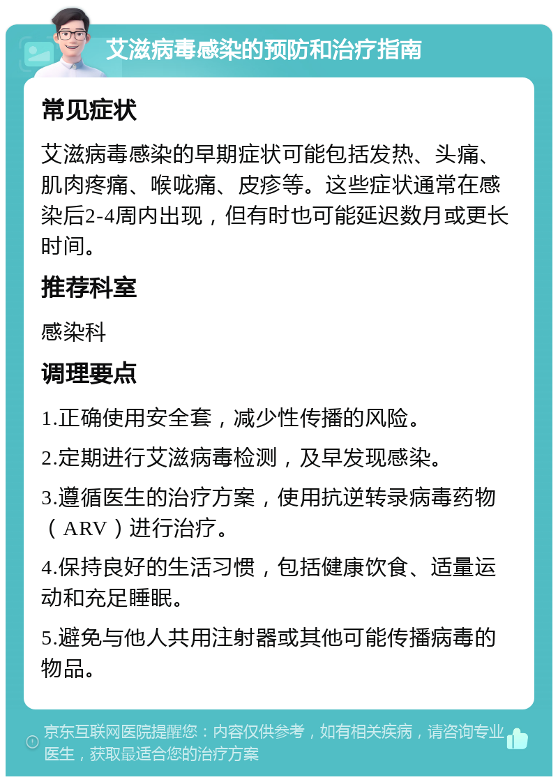 艾滋病毒感染的预防和治疗指南 常见症状 艾滋病毒感染的早期症状可能包括发热、头痛、肌肉疼痛、喉咙痛、皮疹等。这些症状通常在感染后2-4周内出现，但有时也可能延迟数月或更长时间。 推荐科室 感染科 调理要点 1.正确使用安全套，减少性传播的风险。 2.定期进行艾滋病毒检测，及早发现感染。 3.遵循医生的治疗方案，使用抗逆转录病毒药物（ARV）进行治疗。 4.保持良好的生活习惯，包括健康饮食、适量运动和充足睡眠。 5.避免与他人共用注射器或其他可能传播病毒的物品。