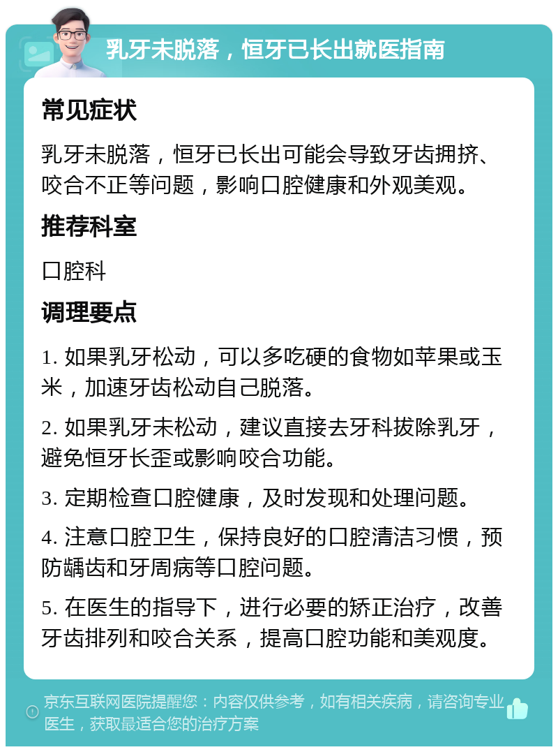 乳牙未脱落，恒牙已长出就医指南 常见症状 乳牙未脱落，恒牙已长出可能会导致牙齿拥挤、咬合不正等问题，影响口腔健康和外观美观。 推荐科室 口腔科 调理要点 1. 如果乳牙松动，可以多吃硬的食物如苹果或玉米，加速牙齿松动自己脱落。 2. 如果乳牙未松动，建议直接去牙科拔除乳牙，避免恒牙长歪或影响咬合功能。 3. 定期检查口腔健康，及时发现和处理问题。 4. 注意口腔卫生，保持良好的口腔清洁习惯，预防龋齿和牙周病等口腔问题。 5. 在医生的指导下，进行必要的矫正治疗，改善牙齿排列和咬合关系，提高口腔功能和美观度。