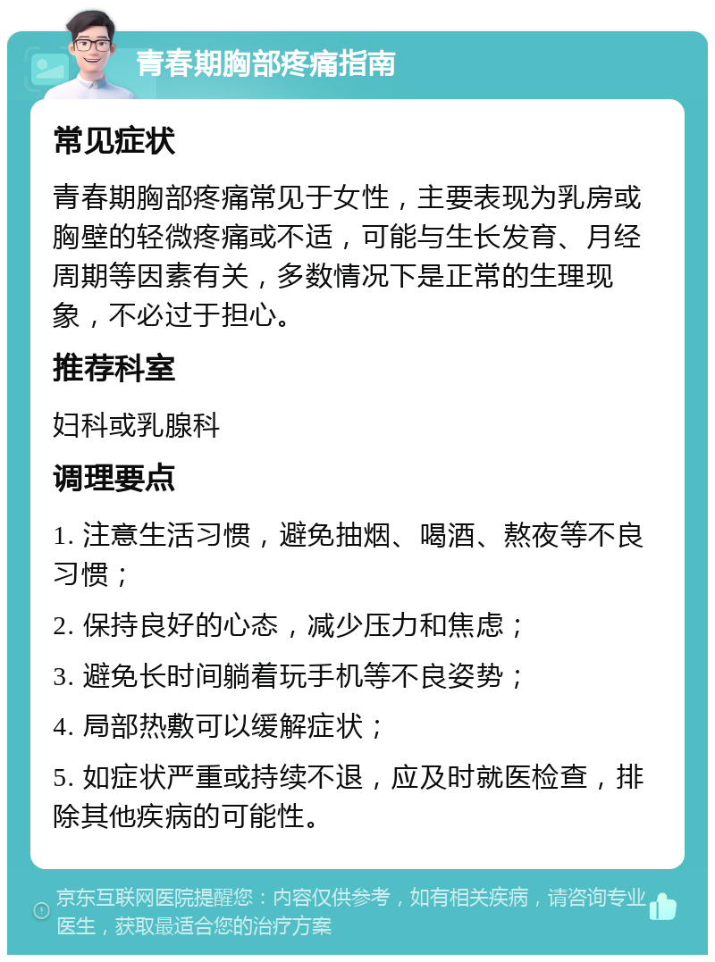 青春期胸部疼痛指南 常见症状 青春期胸部疼痛常见于女性，主要表现为乳房或胸壁的轻微疼痛或不适，可能与生长发育、月经周期等因素有关，多数情况下是正常的生理现象，不必过于担心。 推荐科室 妇科或乳腺科 调理要点 1. 注意生活习惯，避免抽烟、喝酒、熬夜等不良习惯； 2. 保持良好的心态，减少压力和焦虑； 3. 避免长时间躺着玩手机等不良姿势； 4. 局部热敷可以缓解症状； 5. 如症状严重或持续不退，应及时就医检查，排除其他疾病的可能性。