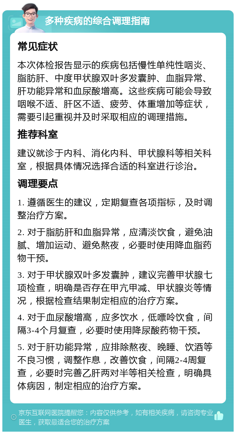 多种疾病的综合调理指南 常见症状 本次体检报告显示的疾病包括慢性单纯性咽炎、脂肪肝、中度甲状腺双叶多发囊肿、血脂异常、肝功能异常和血尿酸增高。这些疾病可能会导致咽喉不适、肝区不适、疲劳、体重增加等症状，需要引起重视并及时采取相应的调理措施。 推荐科室 建议就诊于内科、消化内科、甲状腺科等相关科室，根据具体情况选择合适的科室进行诊治。 调理要点 1. 遵循医生的建议，定期复查各项指标，及时调整治疗方案。 2. 对于脂肪肝和血脂异常，应清淡饮食，避免油腻、增加运动、避免熬夜，必要时使用降血脂药物干预。 3. 对于甲状腺双叶多发囊肿，建议完善甲状腺七项检查，明确是否存在甲亢甲减、甲状腺炎等情况，根据检查结果制定相应的治疗方案。 4. 对于血尿酸增高，应多饮水，低嘌呤饮食，间隔3-4个月复查，必要时使用降尿酸药物干预。 5. 对于肝功能异常，应排除熬夜、晚睡、饮酒等不良习惯，调整作息，改善饮食，间隔2-4周复查，必要时完善乙肝两对半等相关检查，明确具体病因，制定相应的治疗方案。