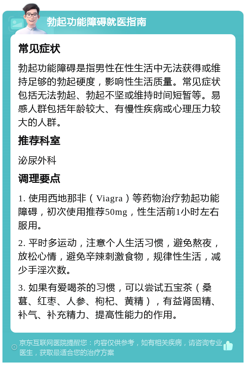 勃起功能障碍就医指南 常见症状 勃起功能障碍是指男性在性生活中无法获得或维持足够的勃起硬度，影响性生活质量。常见症状包括无法勃起、勃起不坚或维持时间短暂等。易感人群包括年龄较大、有慢性疾病或心理压力较大的人群。 推荐科室 泌尿外科 调理要点 1. 使用西地那非（Viagra）等药物治疗勃起功能障碍，初次使用推荐50mg，性生活前1小时左右服用。 2. 平时多运动，注意个人生活习惯，避免熬夜，放松心情，避免辛辣刺激食物，规律性生活，减少手淫次数。 3. 如果有爱喝茶的习惯，可以尝试五宝茶（桑葚、红枣、人参、枸杞、黄精），有益肾固精、补气、补充精力、提高性能力的作用。