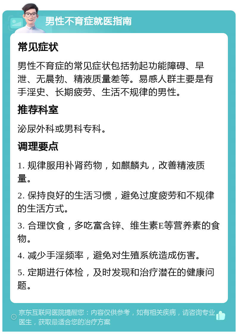 男性不育症就医指南 常见症状 男性不育症的常见症状包括勃起功能障碍、早泄、无晨勃、精液质量差等。易感人群主要是有手淫史、长期疲劳、生活不规律的男性。 推荐科室 泌尿外科或男科专科。 调理要点 1. 规律服用补肾药物，如麒麟丸，改善精液质量。 2. 保持良好的生活习惯，避免过度疲劳和不规律的生活方式。 3. 合理饮食，多吃富含锌、维生素E等营养素的食物。 4. 减少手淫频率，避免对生殖系统造成伤害。 5. 定期进行体检，及时发现和治疗潜在的健康问题。