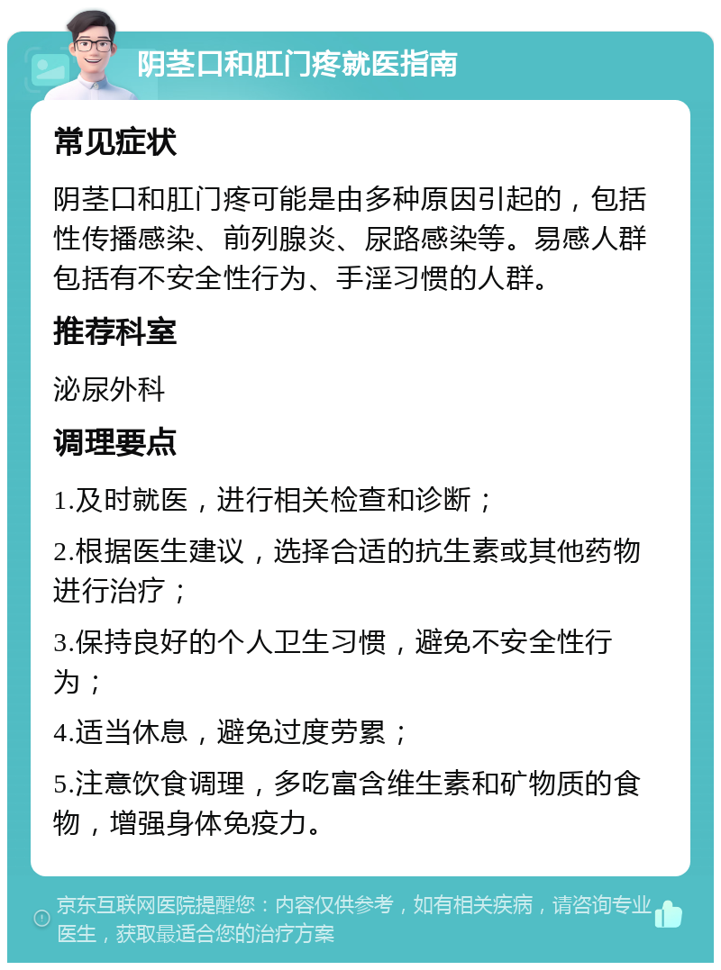 阴茎口和肛门疼就医指南 常见症状 阴茎口和肛门疼可能是由多种原因引起的，包括性传播感染、前列腺炎、尿路感染等。易感人群包括有不安全性行为、手淫习惯的人群。 推荐科室 泌尿外科 调理要点 1.及时就医，进行相关检查和诊断； 2.根据医生建议，选择合适的抗生素或其他药物进行治疗； 3.保持良好的个人卫生习惯，避免不安全性行为； 4.适当休息，避免过度劳累； 5.注意饮食调理，多吃富含维生素和矿物质的食物，增强身体免疫力。