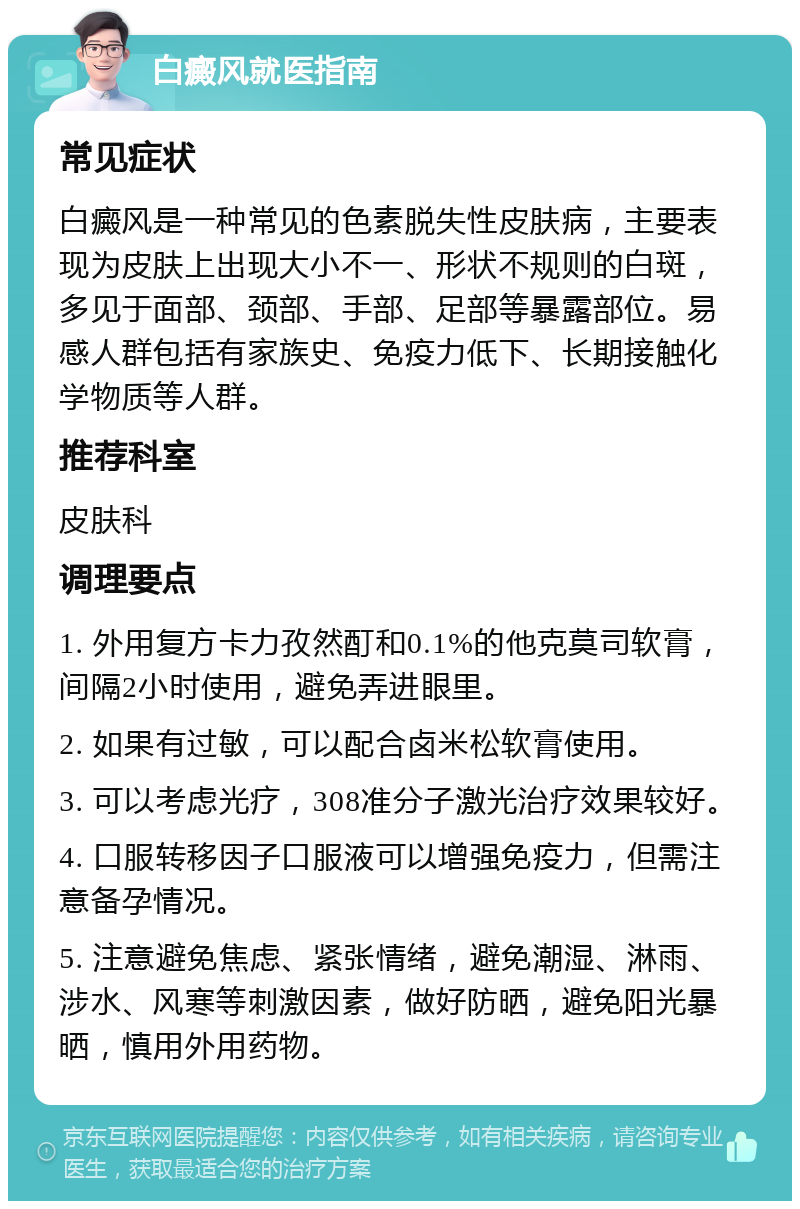 白癜风就医指南 常见症状 白癜风是一种常见的色素脱失性皮肤病，主要表现为皮肤上出现大小不一、形状不规则的白斑，多见于面部、颈部、手部、足部等暴露部位。易感人群包括有家族史、免疫力低下、长期接触化学物质等人群。 推荐科室 皮肤科 调理要点 1. 外用复方卡力孜然酊和0.1%的他克莫司软膏，间隔2小时使用，避免弄进眼里。 2. 如果有过敏，可以配合卤米松软膏使用。 3. 可以考虑光疗，308准分子激光治疗效果较好。 4. 口服转移因子口服液可以增强免疫力，但需注意备孕情况。 5. 注意避免焦虑、紧张情绪，避免潮湿、淋雨、涉水、风寒等刺激因素，做好防晒，避免阳光暴晒，慎用外用药物。