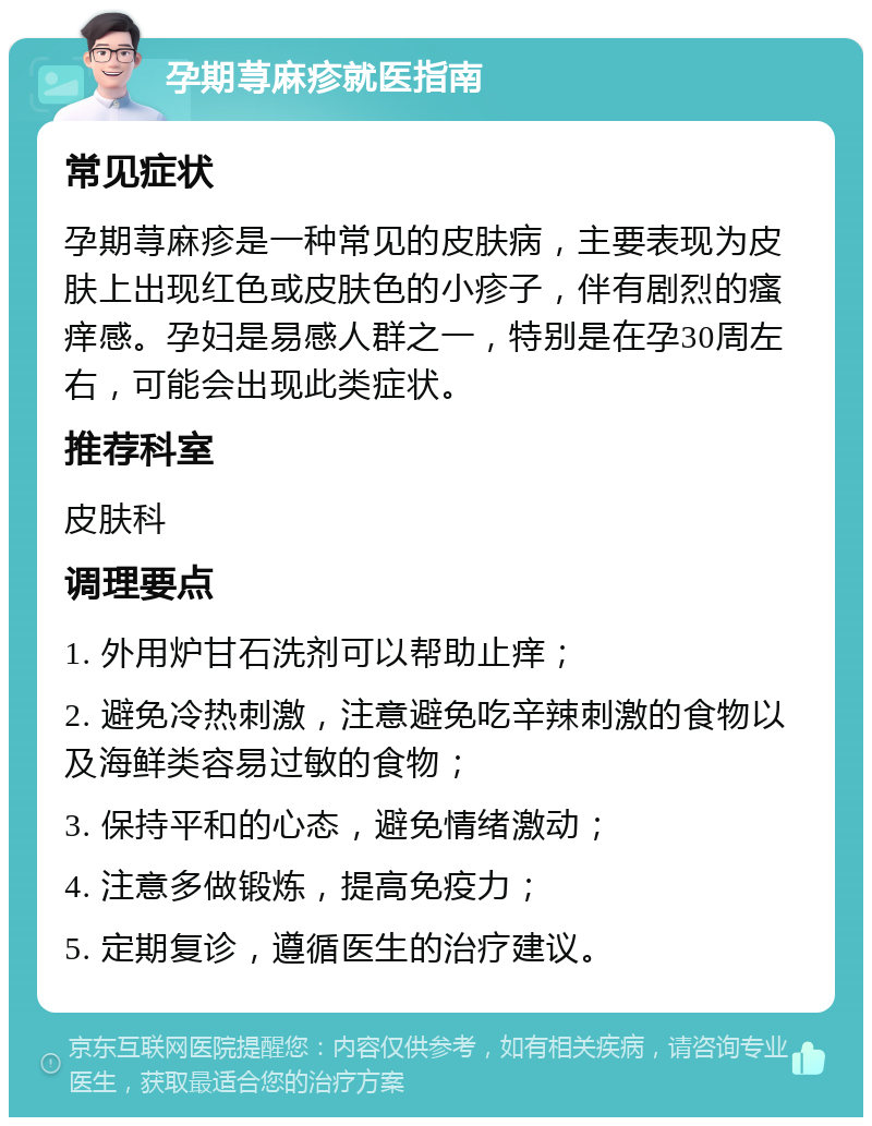 孕期荨麻疹就医指南 常见症状 孕期荨麻疹是一种常见的皮肤病，主要表现为皮肤上出现红色或皮肤色的小疹子，伴有剧烈的瘙痒感。孕妇是易感人群之一，特别是在孕30周左右，可能会出现此类症状。 推荐科室 皮肤科 调理要点 1. 外用炉甘石洗剂可以帮助止痒； 2. 避免冷热刺激，注意避免吃辛辣刺激的食物以及海鲜类容易过敏的食物； 3. 保持平和的心态，避免情绪激动； 4. 注意多做锻炼，提高免疫力； 5. 定期复诊，遵循医生的治疗建议。