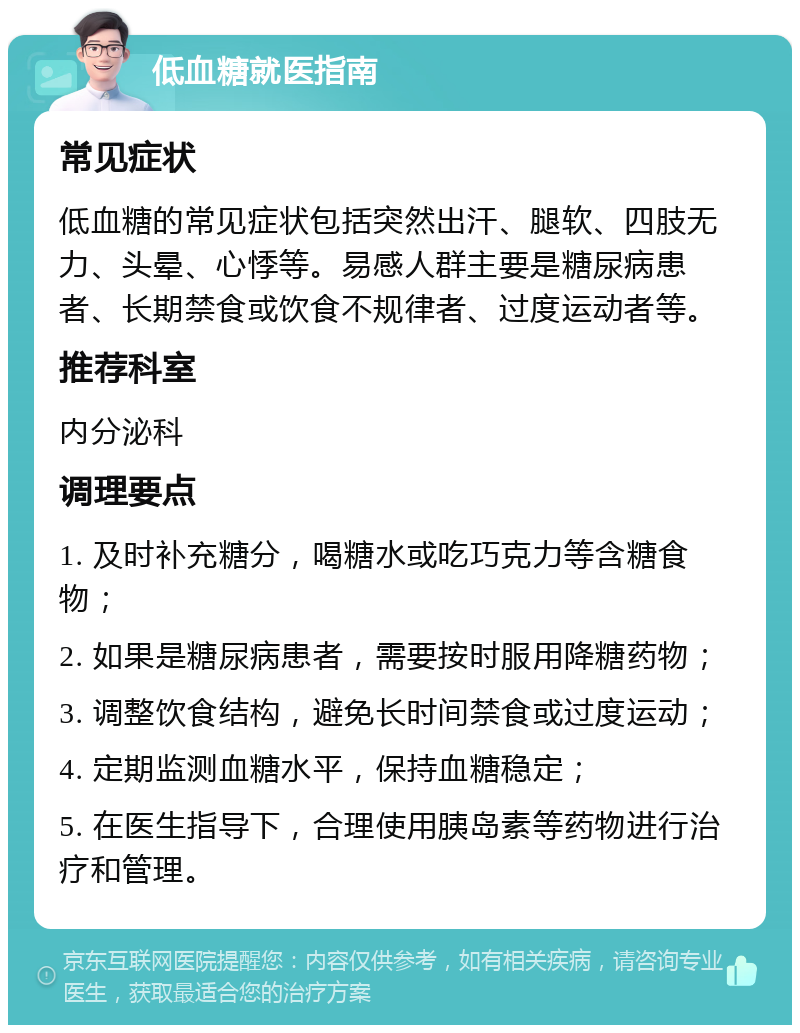 低血糖就医指南 常见症状 低血糖的常见症状包括突然出汗、腿软、四肢无力、头晕、心悸等。易感人群主要是糖尿病患者、长期禁食或饮食不规律者、过度运动者等。 推荐科室 内分泌科 调理要点 1. 及时补充糖分，喝糖水或吃巧克力等含糖食物； 2. 如果是糖尿病患者，需要按时服用降糖药物； 3. 调整饮食结构，避免长时间禁食或过度运动； 4. 定期监测血糖水平，保持血糖稳定； 5. 在医生指导下，合理使用胰岛素等药物进行治疗和管理。