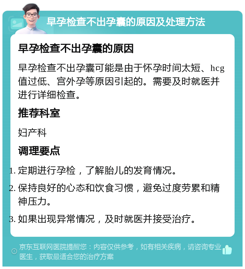 早孕检查不出孕囊的原因及处理方法 早孕检查不出孕囊的原因 早孕检查不出孕囊可能是由于怀孕时间太短、hcg值过低、宫外孕等原因引起的。需要及时就医并进行详细检查。 推荐科室 妇产科 调理要点 定期进行孕检，了解胎儿的发育情况。 保持良好的心态和饮食习惯，避免过度劳累和精神压力。 如果出现异常情况，及时就医并接受治疗。