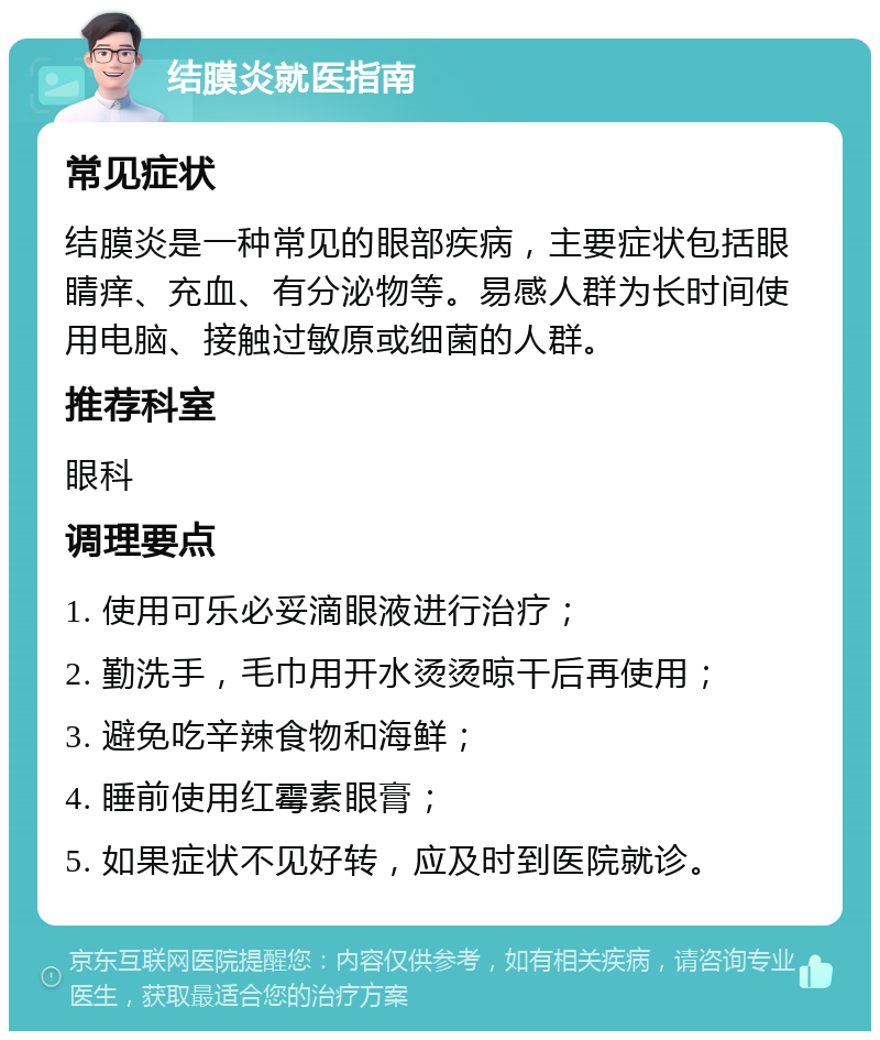 结膜炎就医指南 常见症状 结膜炎是一种常见的眼部疾病，主要症状包括眼睛痒、充血、有分泌物等。易感人群为长时间使用电脑、接触过敏原或细菌的人群。 推荐科室 眼科 调理要点 1. 使用可乐必妥滴眼液进行治疗； 2. 勤洗手，毛巾用开水烫烫晾干后再使用； 3. 避免吃辛辣食物和海鲜； 4. 睡前使用红霉素眼膏； 5. 如果症状不见好转，应及时到医院就诊。