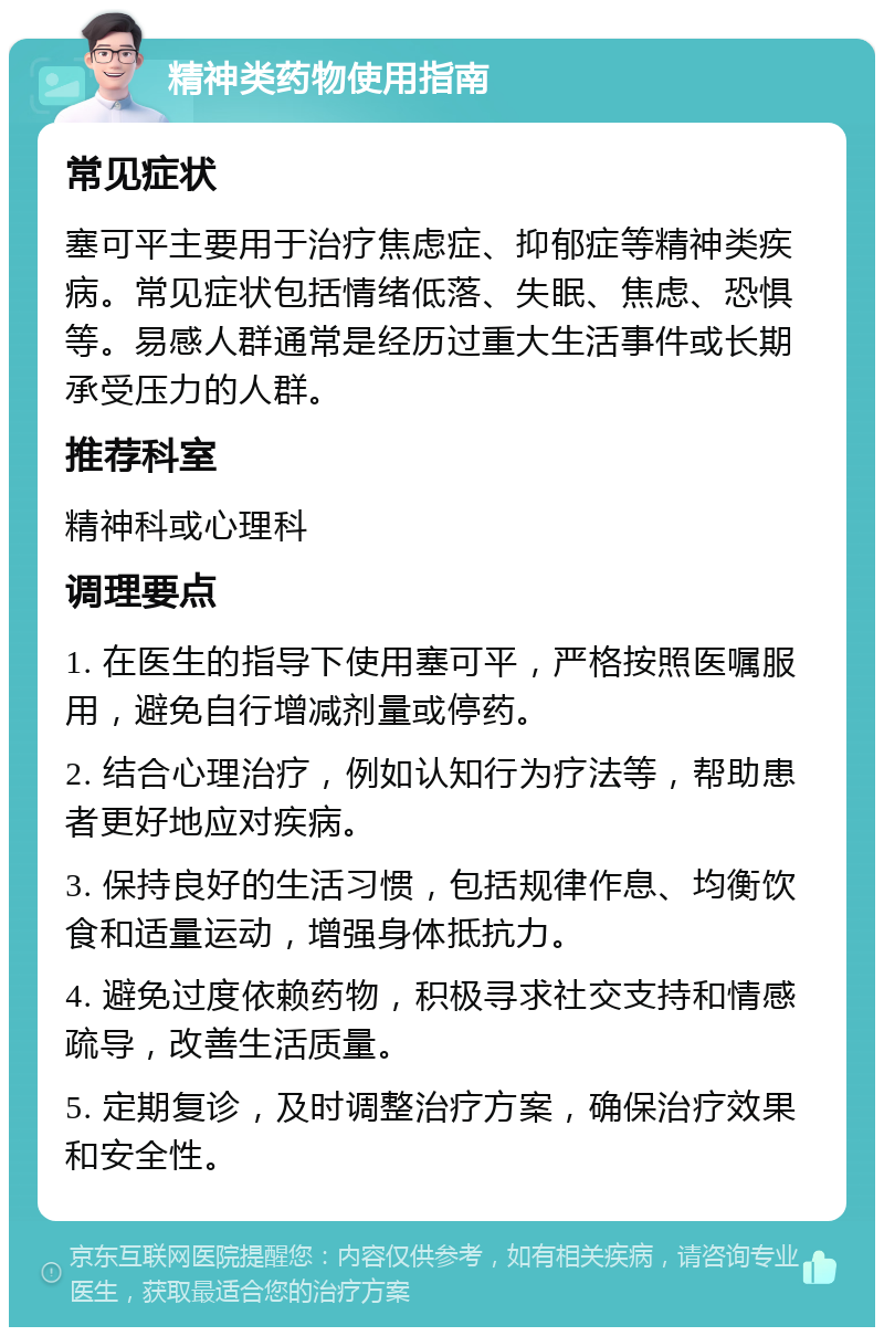 精神类药物使用指南 常见症状 塞可平主要用于治疗焦虑症、抑郁症等精神类疾病。常见症状包括情绪低落、失眠、焦虑、恐惧等。易感人群通常是经历过重大生活事件或长期承受压力的人群。 推荐科室 精神科或心理科 调理要点 1. 在医生的指导下使用塞可平，严格按照医嘱服用，避免自行增减剂量或停药。 2. 结合心理治疗，例如认知行为疗法等，帮助患者更好地应对疾病。 3. 保持良好的生活习惯，包括规律作息、均衡饮食和适量运动，增强身体抵抗力。 4. 避免过度依赖药物，积极寻求社交支持和情感疏导，改善生活质量。 5. 定期复诊，及时调整治疗方案，确保治疗效果和安全性。