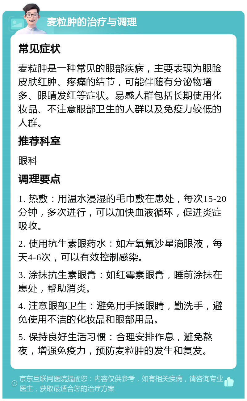 麦粒肿的治疗与调理 常见症状 麦粒肿是一种常见的眼部疾病，主要表现为眼睑皮肤红肿、疼痛的结节，可能伴随有分泌物增多、眼睛发红等症状。易感人群包括长期使用化妆品、不注意眼部卫生的人群以及免疫力较低的人群。 推荐科室 眼科 调理要点 1. 热敷：用温水浸湿的毛巾敷在患处，每次15-20分钟，多次进行，可以加快血液循环，促进炎症吸收。 2. 使用抗生素眼药水：如左氧氟沙星滴眼液，每天4-6次，可以有效控制感染。 3. 涂抹抗生素眼膏：如红霉素眼膏，睡前涂抹在患处，帮助消炎。 4. 注意眼部卫生：避免用手揉眼睛，勤洗手，避免使用不洁的化妆品和眼部用品。 5. 保持良好生活习惯：合理安排作息，避免熬夜，增强免疫力，预防麦粒肿的发生和复发。