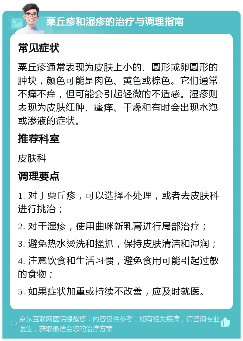 粟丘疹和湿疹的治疗与调理指南 常见症状 粟丘疹通常表现为皮肤上小的、圆形或卵圆形的肿块，颜色可能是肉色、黄色或棕色。它们通常不痛不痒，但可能会引起轻微的不适感。湿疹则表现为皮肤红肿、瘙痒、干燥和有时会出现水泡或渗液的症状。 推荐科室 皮肤科 调理要点 1. 对于粟丘疹，可以选择不处理，或者去皮肤科进行挑治； 2. 对于湿疹，使用曲咪新乳膏进行局部治疗； 3. 避免热水烫洗和搔抓，保持皮肤清洁和湿润； 4. 注意饮食和生活习惯，避免食用可能引起过敏的食物； 5. 如果症状加重或持续不改善，应及时就医。