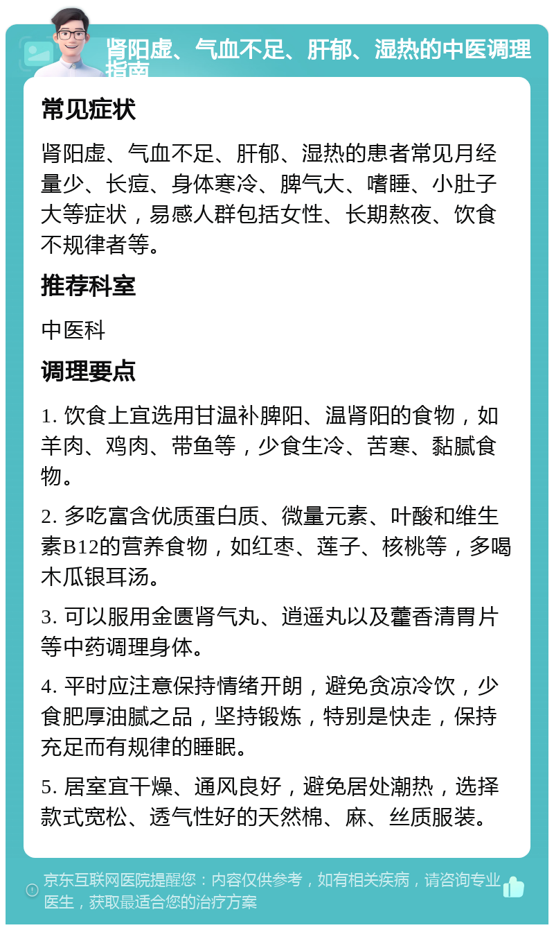 肾阳虚、气血不足、肝郁、湿热的中医调理指南 常见症状 肾阳虚、气血不足、肝郁、湿热的患者常见月经量少、长痘、身体寒冷、脾气大、嗜睡、小肚子大等症状，易感人群包括女性、长期熬夜、饮食不规律者等。 推荐科室 中医科 调理要点 1. 饮食上宜选用甘温补脾阳、温肾阳的食物，如羊肉、鸡肉、带鱼等，少食生冷、苦寒、黏腻食物。 2. 多吃富含优质蛋白质、微量元素、叶酸和维生素B12的营养食物，如红枣、莲子、核桃等，多喝木瓜银耳汤。 3. 可以服用金匮肾气丸、逍遥丸以及藿香清胃片等中药调理身体。 4. 平时应注意保持情绪开朗，避免贪凉冷饮，少食肥厚油腻之品，坚持锻炼，特别是快走，保持充足而有规律的睡眠。 5. 居室宜干燥、通风良好，避免居处潮热，选择款式宽松、透气性好的天然棉、麻、丝质服装。