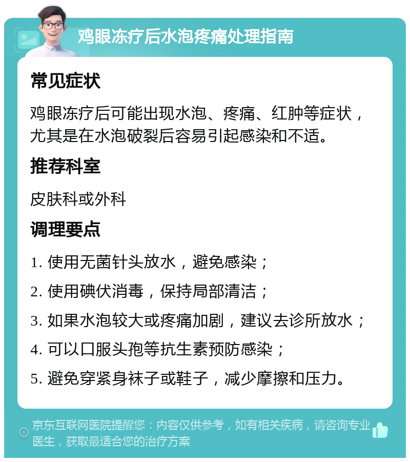 鸡眼冻疗后水泡疼痛处理指南 常见症状 鸡眼冻疗后可能出现水泡、疼痛、红肿等症状，尤其是在水泡破裂后容易引起感染和不适。 推荐科室 皮肤科或外科 调理要点 1. 使用无菌针头放水，避免感染； 2. 使用碘伏消毒，保持局部清洁； 3. 如果水泡较大或疼痛加剧，建议去诊所放水； 4. 可以口服头孢等抗生素预防感染； 5. 避免穿紧身袜子或鞋子，减少摩擦和压力。