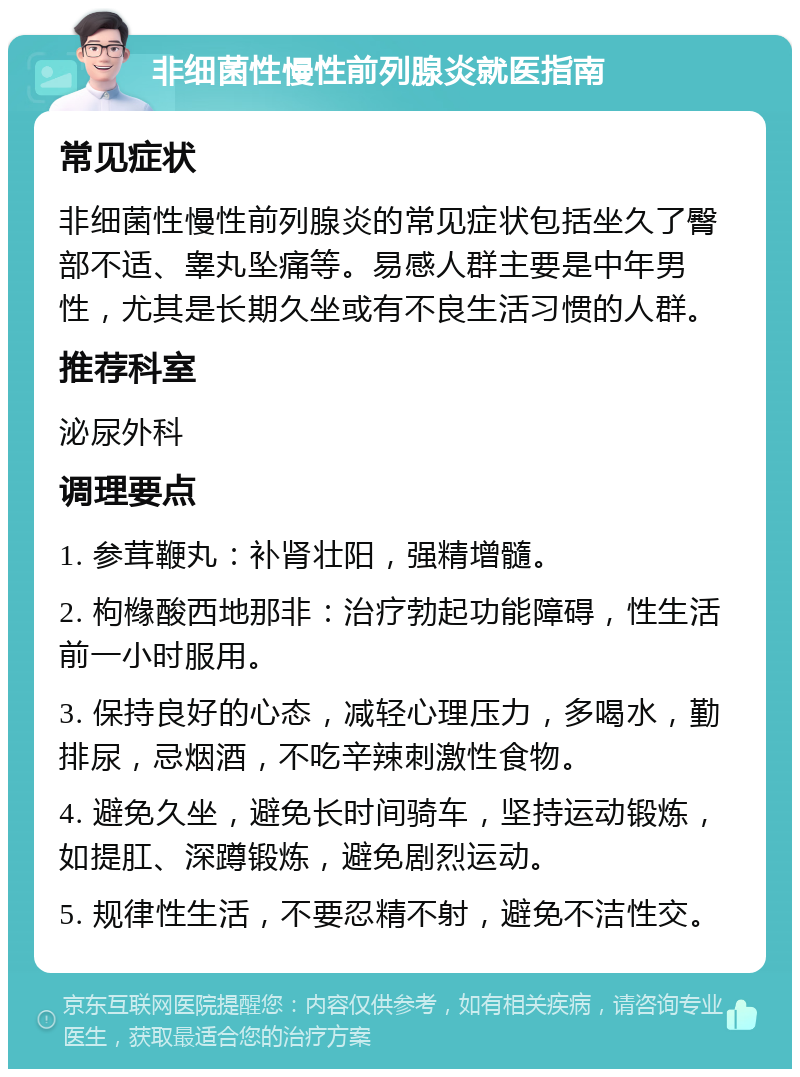 非细菌性慢性前列腺炎就医指南 常见症状 非细菌性慢性前列腺炎的常见症状包括坐久了臀部不适、睾丸坠痛等。易感人群主要是中年男性，尤其是长期久坐或有不良生活习惯的人群。 推荐科室 泌尿外科 调理要点 1. 参茸鞭丸：补肾壮阳，强精增髓。 2. 枸橼酸西地那非：治疗勃起功能障碍，性生活前一小时服用。 3. 保持良好的心态，减轻心理压力，多喝水，勤排尿，忌烟酒，不吃辛辣刺激性食物。 4. 避免久坐，避免长时间骑车，坚持运动锻炼，如提肛、深蹲锻炼，避免剧烈运动。 5. 规律性生活，不要忍精不射，避免不洁性交。