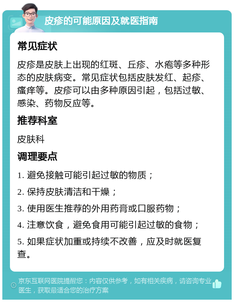 皮疹的可能原因及就医指南 常见症状 皮疹是皮肤上出现的红斑、丘疹、水疱等多种形态的皮肤病变。常见症状包括皮肤发红、起疹、瘙痒等。皮疹可以由多种原因引起，包括过敏、感染、药物反应等。 推荐科室 皮肤科 调理要点 1. 避免接触可能引起过敏的物质； 2. 保持皮肤清洁和干燥； 3. 使用医生推荐的外用药膏或口服药物； 4. 注意饮食，避免食用可能引起过敏的食物； 5. 如果症状加重或持续不改善，应及时就医复查。