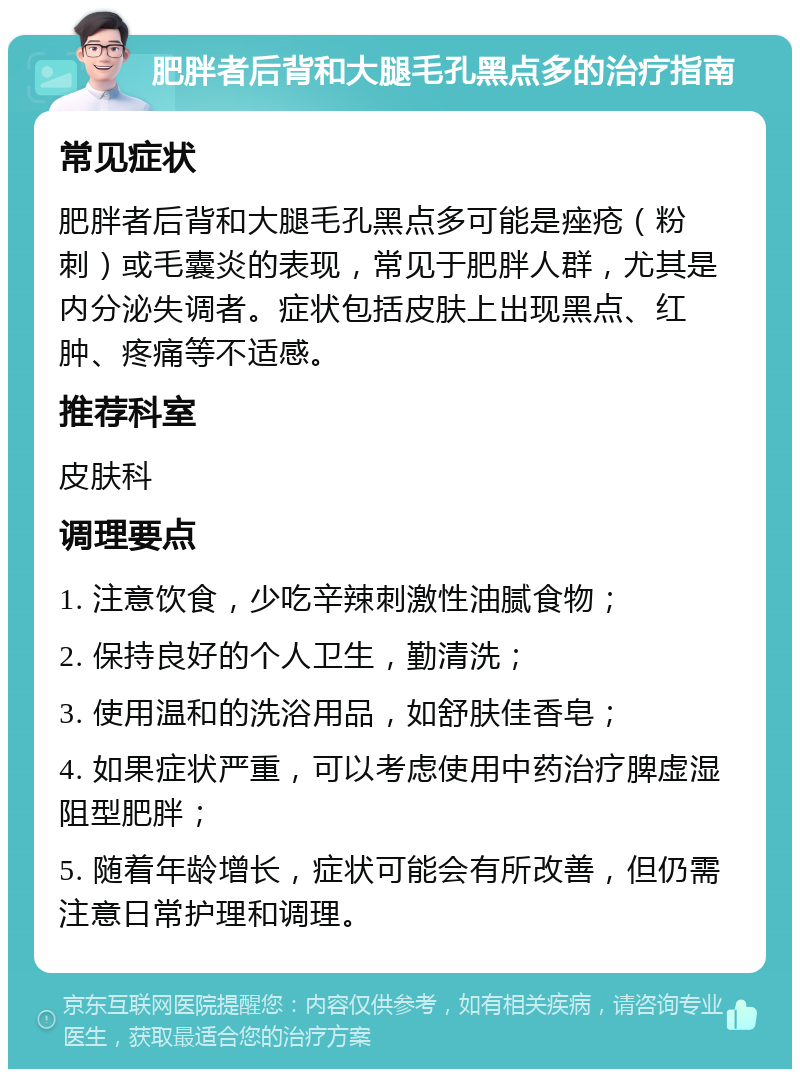 肥胖者后背和大腿毛孔黑点多的治疗指南 常见症状 肥胖者后背和大腿毛孔黑点多可能是痤疮（粉刺）或毛囊炎的表现，常见于肥胖人群，尤其是内分泌失调者。症状包括皮肤上出现黑点、红肿、疼痛等不适感。 推荐科室 皮肤科 调理要点 1. 注意饮食，少吃辛辣刺激性油腻食物； 2. 保持良好的个人卫生，勤清洗； 3. 使用温和的洗浴用品，如舒肤佳香皂； 4. 如果症状严重，可以考虑使用中药治疗脾虚湿阻型肥胖； 5. 随着年龄增长，症状可能会有所改善，但仍需注意日常护理和调理。