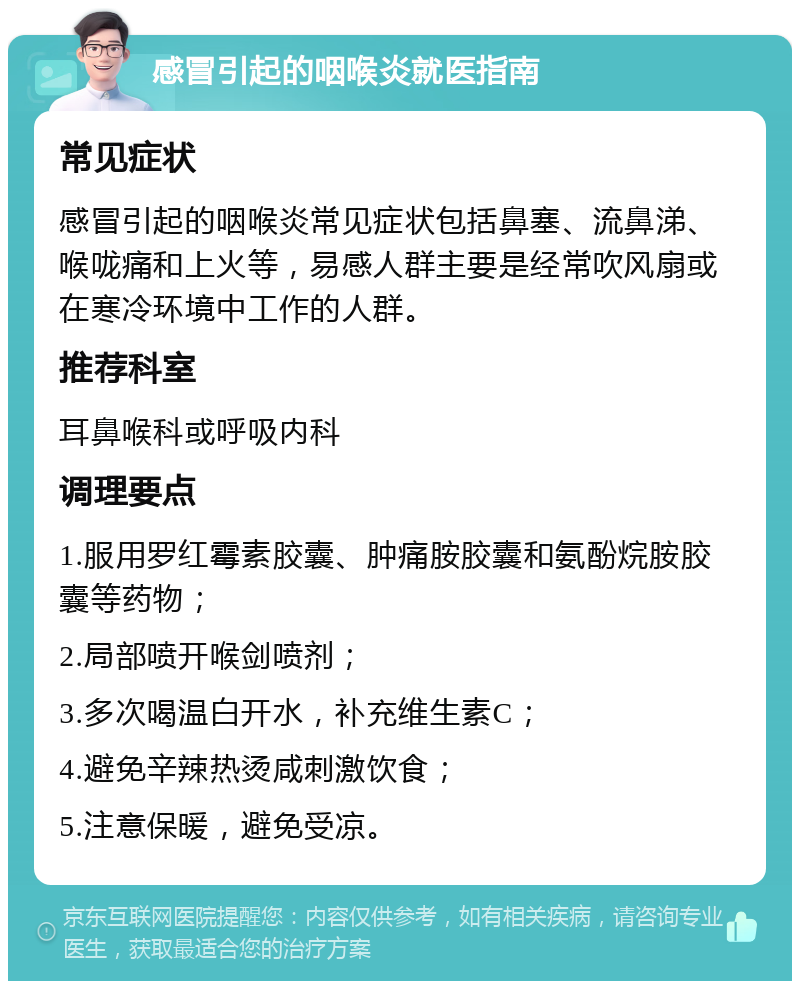 感冒引起的咽喉炎就医指南 常见症状 感冒引起的咽喉炎常见症状包括鼻塞、流鼻涕、喉咙痛和上火等，易感人群主要是经常吹风扇或在寒冷环境中工作的人群。 推荐科室 耳鼻喉科或呼吸内科 调理要点 1.服用罗红霉素胶囊、肿痛胺胶囊和氨酚烷胺胶囊等药物； 2.局部喷开喉剑喷剂； 3.多次喝温白开水，补充维生素C； 4.避免辛辣热烫咸刺激饮食； 5.注意保暖，避免受凉。