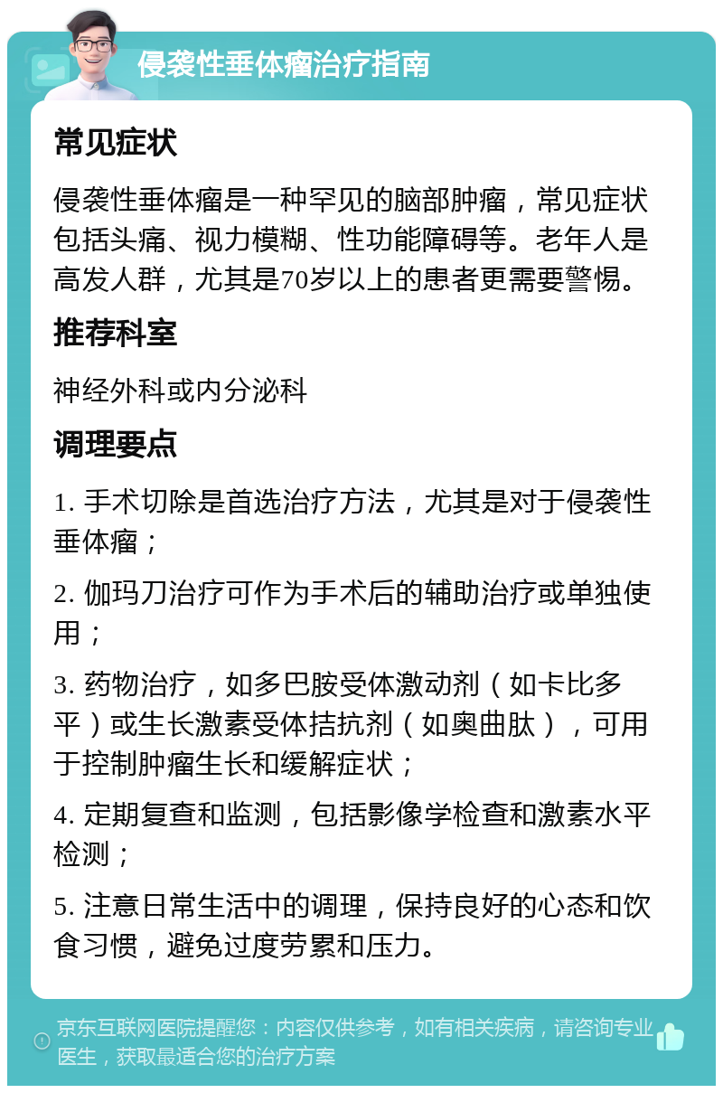 侵袭性垂体瘤治疗指南 常见症状 侵袭性垂体瘤是一种罕见的脑部肿瘤，常见症状包括头痛、视力模糊、性功能障碍等。老年人是高发人群，尤其是70岁以上的患者更需要警惕。 推荐科室 神经外科或内分泌科 调理要点 1. 手术切除是首选治疗方法，尤其是对于侵袭性垂体瘤； 2. 伽玛刀治疗可作为手术后的辅助治疗或单独使用； 3. 药物治疗，如多巴胺受体激动剂（如卡比多平）或生长激素受体拮抗剂（如奥曲肽），可用于控制肿瘤生长和缓解症状； 4. 定期复查和监测，包括影像学检查和激素水平检测； 5. 注意日常生活中的调理，保持良好的心态和饮食习惯，避免过度劳累和压力。