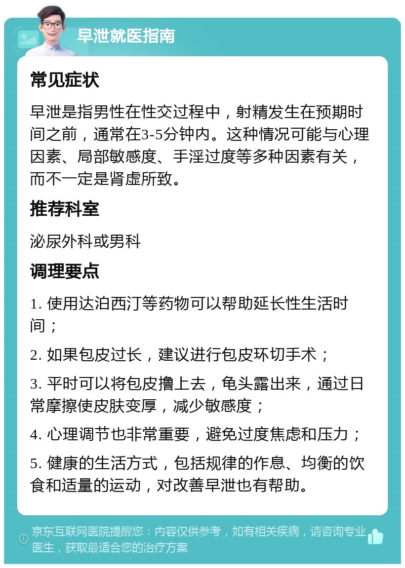 早泄就医指南 常见症状 早泄是指男性在性交过程中，射精发生在预期时间之前，通常在3-5分钟内。这种情况可能与心理因素、局部敏感度、手淫过度等多种因素有关，而不一定是肾虚所致。 推荐科室 泌尿外科或男科 调理要点 1. 使用达泊西汀等药物可以帮助延长性生活时间； 2. 如果包皮过长，建议进行包皮环切手术； 3. 平时可以将包皮撸上去，龟头露出来，通过日常摩擦使皮肤变厚，减少敏感度； 4. 心理调节也非常重要，避免过度焦虑和压力； 5. 健康的生活方式，包括规律的作息、均衡的饮食和适量的运动，对改善早泄也有帮助。