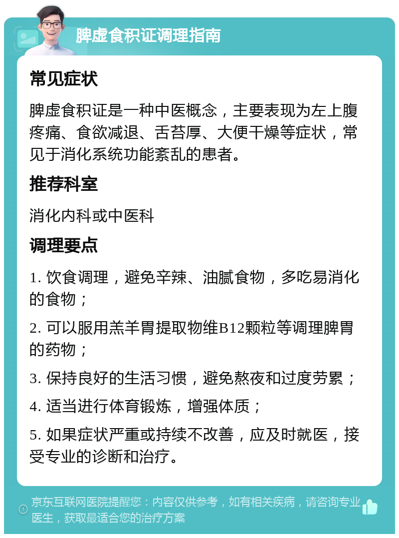 脾虚食积证调理指南 常见症状 脾虚食积证是一种中医概念，主要表现为左上腹疼痛、食欲减退、舌苔厚、大便干燥等症状，常见于消化系统功能紊乱的患者。 推荐科室 消化内科或中医科 调理要点 1. 饮食调理，避免辛辣、油腻食物，多吃易消化的食物； 2. 可以服用羔羊胃提取物维B12颗粒等调理脾胃的药物； 3. 保持良好的生活习惯，避免熬夜和过度劳累； 4. 适当进行体育锻炼，增强体质； 5. 如果症状严重或持续不改善，应及时就医，接受专业的诊断和治疗。