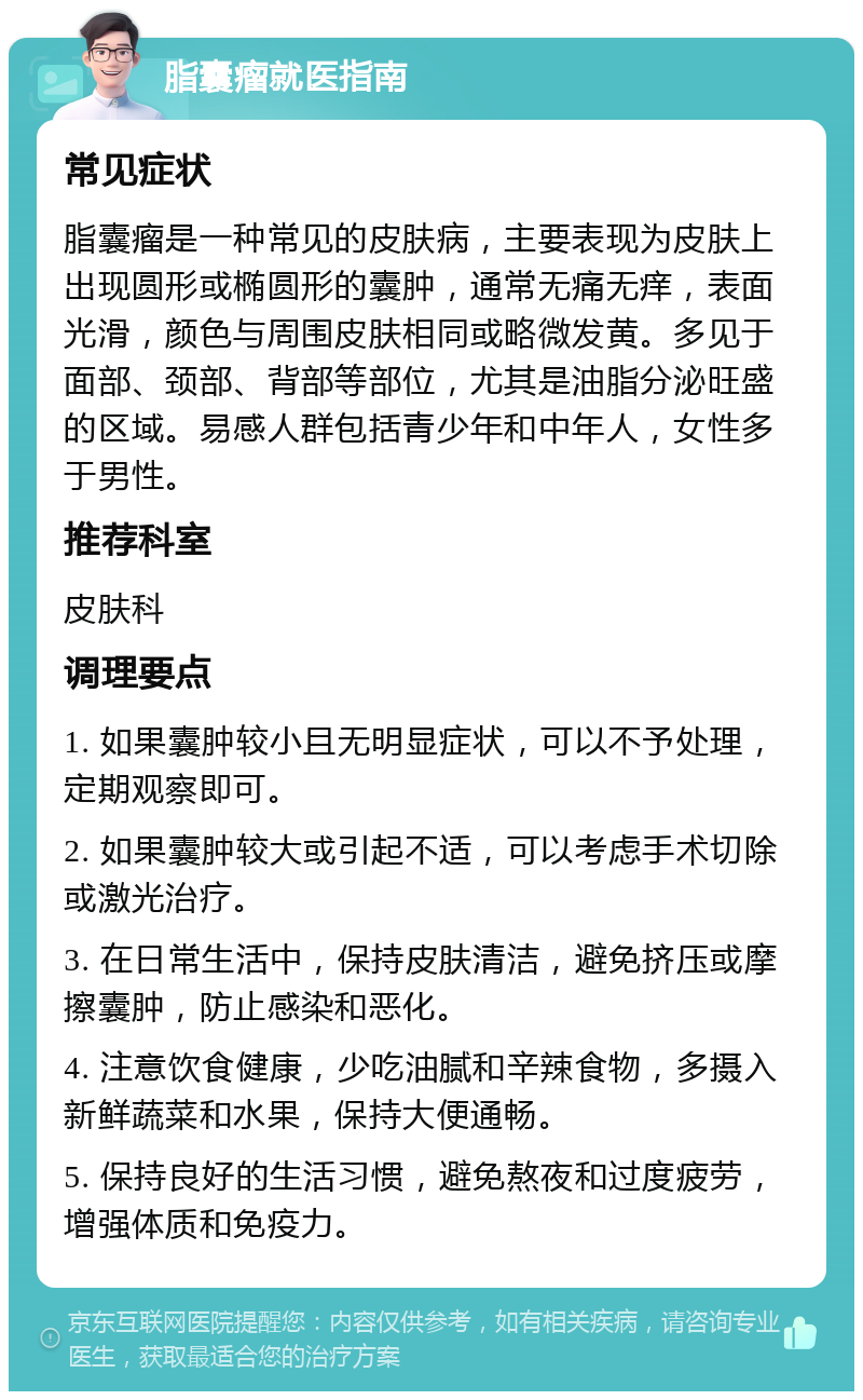 脂囊瘤就医指南 常见症状 脂囊瘤是一种常见的皮肤病，主要表现为皮肤上出现圆形或椭圆形的囊肿，通常无痛无痒，表面光滑，颜色与周围皮肤相同或略微发黄。多见于面部、颈部、背部等部位，尤其是油脂分泌旺盛的区域。易感人群包括青少年和中年人，女性多于男性。 推荐科室 皮肤科 调理要点 1. 如果囊肿较小且无明显症状，可以不予处理，定期观察即可。 2. 如果囊肿较大或引起不适，可以考虑手术切除或激光治疗。 3. 在日常生活中，保持皮肤清洁，避免挤压或摩擦囊肿，防止感染和恶化。 4. 注意饮食健康，少吃油腻和辛辣食物，多摄入新鲜蔬菜和水果，保持大便通畅。 5. 保持良好的生活习惯，避免熬夜和过度疲劳，增强体质和免疫力。