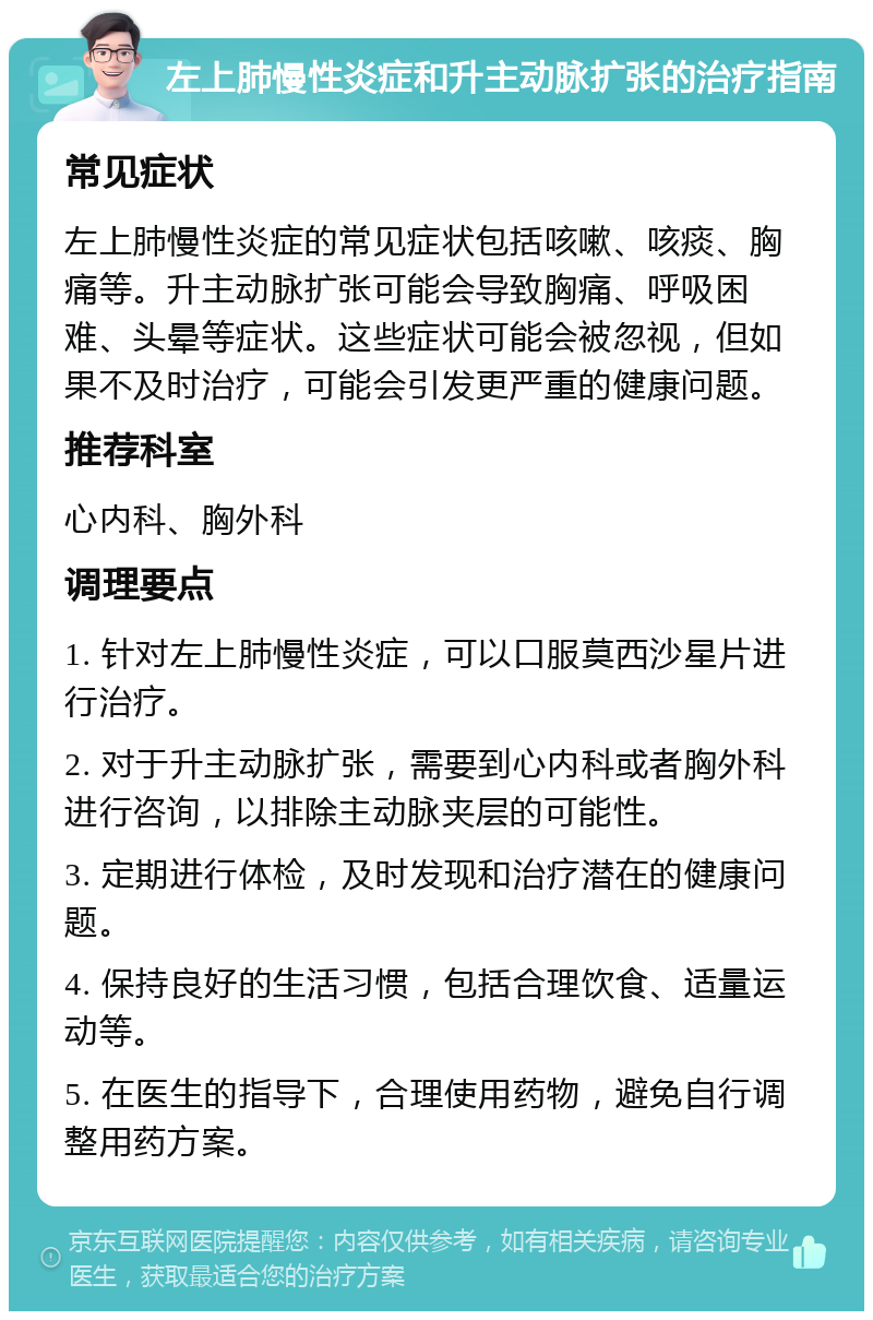 左上肺慢性炎症和升主动脉扩张的治疗指南 常见症状 左上肺慢性炎症的常见症状包括咳嗽、咳痰、胸痛等。升主动脉扩张可能会导致胸痛、呼吸困难、头晕等症状。这些症状可能会被忽视，但如果不及时治疗，可能会引发更严重的健康问题。 推荐科室 心内科、胸外科 调理要点 1. 针对左上肺慢性炎症，可以口服莫西沙星片进行治疗。 2. 对于升主动脉扩张，需要到心内科或者胸外科进行咨询，以排除主动脉夹层的可能性。 3. 定期进行体检，及时发现和治疗潜在的健康问题。 4. 保持良好的生活习惯，包括合理饮食、适量运动等。 5. 在医生的指导下，合理使用药物，避免自行调整用药方案。